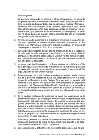 BORRADOR DE PROYECTO DE CÓDIGO ORGÁNICO INTEGRAL DE GARANTÍAS PENALES




    blos indígenas.
    La persona procesada, la víctima u otros intervinientes, en caso de
    no poder escuchar o entender oralmente, serán asistidos por un in-
    térprete quien podrá usar todos los mecanismos, medios y formas al-
    ternativas de comunicación visual, auditiva, sensorial y otras, entre
    ellos el lenguaje de señas para personas sordas, el oralismo y el sis-
    tema braille, que permitan su inclusión en el proceso penal. Lo ante-
    rior no obsta para que puedan estar acompañadas por un intérprete
    designado por la misma persona.
3. Al inicio de cada audiencia la o el juzgador informará a las partes so-
   bre sus derechos, e inmediatamente resolverá problemas de tipo
   formal y se informará al funcionario judicial respectivo, en el caso de
   que no pueda llevarse a cabo dicha audiencia.
4. Las audiencias deberán contar con la presencia de la o el juzgador,
   la defensora o defensor privado o público y la o el fiscal. Podrán
   comparecer la persona procesada, la víctima y otras partes procesa-
   les, quienes tendrán derecho a intervenir por sí mismas o a través de
   sus abogadas y abogados.
5. La ausencia injustificada de la o el fiscal, defensora o defensor públi-
   co o privado, será comunicada al Consejo de la Judicatura para que
   proceda a la respectiva sanción de acuerdo con lo previsto en el Có-
   digo Orgánico de la Función Judicial.
6. En ningún caso se podrá realizar la audiencia de juicio sin la presen-
   cia de la persona procesada, salvo los casos previstos en la Consti-
   tución de la República y este Código. Si la persona procesada está
   detenida y no acude, se comunicará inmediatamente al organismo
   encargado del Sistema de Rehabilitación Social para que proceda a
   destituir a la directora o director del centro de privación de libertad, si
   no ha justificado de manera motivada ante la o el juzgador este parti-
   cular.
7. Si no pudiera realizarse la audiencia de juicio por inasistencia de la
   persona procesada, de los testigos considerados indispensables para
   la resolución del caso, de los peritos, de los intérpretes o de los abo-
   gados defensores de los acusados, es decir por causas no impu-
   tables a la administración de justicia, dicha inasistencia suspenderá
   ipso jure el decurso de los plazos determinados en este artículo hasta
   la fecha en que efectivamente se realice la audiencia de juicio. Lo an-
   terior sin perjuicio de la necesaria constancia procesal respecto de la
   suspensión en cada expediente
    Cuando la persona procesada se encuentre libre bajo caución y no
    asista a la audiencia de juicio, se hará efectiva la caución y se orde-
    nará inmediatamente su prisión preventiva.
8. Las actuaciones y peticiones de los sujetos procesales que se pre-


                             COMISIÓN DE JUSTICIA Y ESTRUCTURA DEL ESTADO | 18 de abril de 2012 | Pág.   240 de 341
 