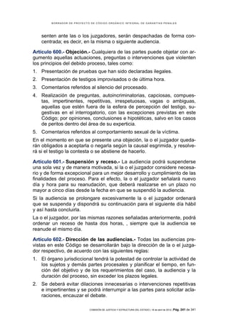 BORRADOR DE PROYECTO DE CÓDIGO ORGÁNICO INTEGRAL DE GARANTÍAS PENALES




    senten ante las o los juzgadores, serán despachadas de forma con-
    centrada; es decir, en la misma o siguiente audiencia.

Artículo 600.- Objeción.- Cualquiera de las partes puede objetar con ar-
gumento aquellas actuaciones, preguntas o intervenciones que violenten
los principios del debido proceso, tales como:
1. Presentación de pruebas que han sido declaradas ilegales.
2. Presentación de testigos improvisados o de última hora.
3. Comentarios referidos al silencio del procesado.
4. Realización de preguntas, autoincriminatorias, capciosas, compues-
   tas, impertinentes, repetitivas, irrespetuosas, vagas o ambiguas,
   aquellas que estén fuera de la esfera de percepción del testigo, su-
   gestivas en el interrogatorio, con las excepciones previstas en este
   Código; por opiniones, conclusiones e hipotéticas, salvo en los casos
   de peritos dentro del área de su experticia.
5. Comentarios referidos al comportamiento sexual de la víctima.
En el momento en que se presente una objeción, la o el juzgador queda-
rán obligados a aceptarla o negarla según la causal esgrimida, y resolve-
rá si el testigo la contesta o se abstiene de hacerlo.

Artículo 601.- Suspensión y receso.- La audiencia podrá suspenderse
una sola vez y de manera motivada, si la o el juzgador considere necesa-
rio y de forma excepcional para un mejor desarrollo y cumplimiento de las
finalidades del proceso. Para el efecto, la o el juzgador señalará nuevo
día y hora para su reanudación, que deberá realizarse en un plazo no
mayor a cinco días desde la fecha en que se suspendió la audiencia.
Si la audiencia se prolongare excesivamente la o el juzgador ordenará
que se suspenda y dispondrá su continuación para el siguiente día hábil
y así hasta concluirla.
La o el juzgador, por las mismas razones señaladas anteriormente, podrá
ordenar un receso de hasta dos horas, , siempre que la audiencia se
reanude el mismo día.

Artículo 602.- Dirección de las audiencias.- Todas las audiencias pre-
vistas en este Código se desarrollarán bajo la dirección de la o el juzga-
dor respectivo, de acuerdo con las siguientes reglas:
1. El órgano jurisdiccional tendrá la potestad de controlar la actividad de
   los sujetos y demás partes procesales y planificar el tiempo, en fun-
   ción del objetivo y de los requerimientos del caso, la audiencia y la
   duración del proceso, sin exceder los plazos legales.
2. Se deberá evitar dilaciones innecesarias o intervenciones repetitivas
   e impertinentes y se podrá interrumpir a las partes para solicitar acla-
   raciones, encauzar el debate.

                            COMISIÓN DE JUSTICIA Y ESTRUCTURA DEL ESTADO | 18 de abril de 2012 | Pág.   241 de 341
 