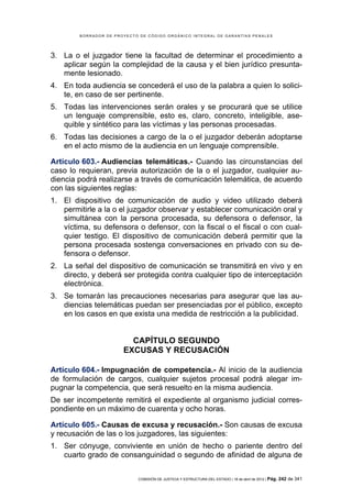 BORRADOR DE PROYECTO DE CÓDIGO ORGÁNICO INTEGRAL DE GARANTÍAS PENALES




3. La o el juzgador tiene la facultad de determinar el procedimiento a
   aplicar según la complejidad de la causa y el bien jurídico presunta-
   mente lesionado.
4. En toda audiencia se concederá el uso de la palabra a quien lo solici-
   te, en caso de ser pertinente.
5. Todas las intervenciones serán orales y se procurará que se utilice
   un lenguaje comprensible, esto es, claro, concreto, inteligible, ase-
   quible y sintético para las víctimas y las personas procesadas.
6. Todas las decisiones a cargo de la o el juzgador deberán adoptarse
   en el acto mismo de la audiencia en un lenguaje comprensible.

Artículo 603.- Audiencias telemáticas.- Cuando las circunstancias del
caso lo requieran, previa autorización de la o el juzgador, cualquier au-
diencia podrá realizarse a través de comunicación telemática, de acuerdo
con las siguientes reglas:
1. El dispositivo de comunicación de audio y video utilizado deberá
   permitirle a la o el juzgador observar y establecer comunicación oral y
   simultánea con la persona procesada, su defensora o defensor, la
   víctima, su defensora o defensor, con la fiscal o el fiscal o con cual-
   quier testigo. El dispositivo de comunicación deberá permitir que la
   persona procesada sostenga conversaciones en privado con su de-
   fensora o defensor.
2. La señal del dispositivo de comunicación se transmitirá en vivo y en
   directo, y deberá ser protegida contra cualquier tipo de interceptación
   electrónica.
3. Se tomarán las precauciones necesarias para asegurar que las au-
   diencias telemáticas puedan ser presenciadas por el público, excepto
   en los casos en que exista una medida de restricción a la publicidad.


                         CAPÍTULO SEGUNDO
                       EXCUSAS Y RECUSACIÓN

Artículo 604.- Impugnación de competencia.- Al inicio de la audiencia
de formulación de cargos, cualquier sujetos procesal podrá alegar im-
pugnar la competencia, que será resuelto en la misma audiencia.
De ser incompetente remitirá el expediente al organismo judicial corres-
pondiente en un máximo de cuarenta y ocho horas.

Artículo 605.- Causas de excusa y recusación.- Son causas de excusa
y recusación de las o los juzgadores, las siguientes:
1. Ser cónyuge, conviviente en unión de hecho o pariente dentro del
   cuarto grado de consanguinidad o segundo de afinidad de alguna de


                            COMISIÓN DE JUSTICIA Y ESTRUCTURA DEL ESTADO | 18 de abril de 2012 | Pág.   242 de 341
 