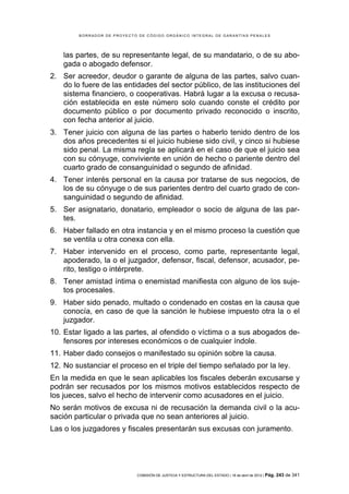 BORRADOR DE PROYECTO DE CÓDIGO ORGÁNICO INTEGRAL DE GARANTÍAS PENALES




    las partes, de su representante legal, de su mandatario, o de su abo-
    gada o abogado defensor.
2. Ser acreedor, deudor o garante de alguna de las partes, salvo cuan-
   do lo fuere de las entidades del sector público, de las instituciones del
   sistema financiero, o cooperativas. Habrá lugar a la excusa o recusa-
   ción establecida en este número solo cuando conste el crédito por
   documento público o por documento privado reconocido o inscrito,
   con fecha anterior al juicio.
3. Tener juicio con alguna de las partes o haberlo tenido dentro de los
   dos años precedentes si el juicio hubiese sido civil, y cinco si hubiese
   sido penal. La misma regla se aplicará en el caso de que el juicio sea
   con su cónyuge, conviviente en unión de hecho o pariente dentro del
   cuarto grado de consanguinidad o segundo de afinidad.
4. Tener interés personal en la causa por tratarse de sus negocios, de
   los de su cónyuge o de sus parientes dentro del cuarto grado de con-
   sanguinidad o segundo de afinidad.
5. Ser asignatario, donatario, empleador o socio de alguna de las par-
   tes.
6. Haber fallado en otra instancia y en el mismo proceso la cuestión que
   se ventila u otra conexa con ella.
7. Haber intervenido en el proceso, como parte, representante legal,
   apoderado, la o el juzgador, defensor, fiscal, defensor, acusador, pe-
   rito, testigo o intérprete.
8. Tener amistad íntima o enemistad manifiesta con alguno de los suje-
   tos procesales.
9. Haber sido penado, multado o condenado en costas en la causa que
   conocía, en caso de que la sanción le hubiese impuesto otra la o el
   juzgador.
10. Estar ligado a las partes, al ofendido o víctima o a sus abogados de-
    fensores por intereses económicos o de cualquier índole.
11. Haber dado consejos o manifestado su opinión sobre la causa.
12. No sustanciar el proceso en el triple del tiempo señalado por la ley.
En la medida en que le sean aplicables los fiscales deberán excusarse y
podrán ser recusados por los mismos motivos establecidos respecto de
los jueces, salvo el hecho de intervenir como acusadores en el juicio.
No serán motivos de excusa ni de recusación la demanda civil o la acu-
sación particular o privada que no sean anteriores al juicio.
Las o los juzgadores y fiscales presentarán sus excusas con juramento.




                            COMISIÓN DE JUSTICIA Y ESTRUCTURA DEL ESTADO | 18 de abril de 2012 | Pág.   243 de 341
 