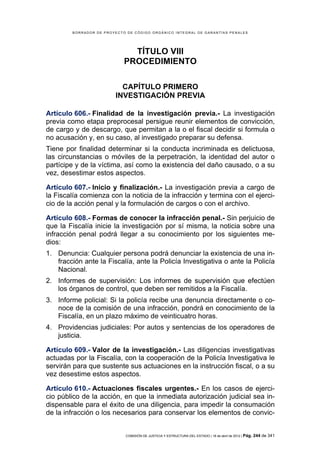 BORRADOR DE PROYECTO DE CÓDIGO ORGÁNICO INTEGRAL DE GARANTÍAS PENALES




                              TÍTULO VIII
                            PROCEDIMIENTO

                          CAPÍTULO PRIMERO
                        INVESTIGACIÓN PREVIA

Artículo 606.- Finalidad de la investigación previa.- La investigación
previa como etapa preprocesal persigue reunir elementos de convicción,
de cargo y de descargo, que permitan a la o el fiscal decidir si formula o
no acusación y, en su caso, al investigado preparar su defensa.
Tiene por finalidad determinar si la conducta incriminada es delictuosa,
las circunstancias o móviles de la perpetración, la identidad del autor o
partícipe y de la víctima, así como la existencia del daño causado, o a su
vez, desestimar estos aspectos.

Artículo 607.- Inicio y finalización.- La investigación previa a cargo de
la Fiscalía comienza con la noticia de la infracción y termina con el ejerci-
cio de la acción penal y la formulación de cargos o con el archivo.

Artículo 608.- Formas de conocer la infracción penal.- Sin perjuicio de
que la Fiscalía inicie la investigación por sí misma, la noticia sobre una
infracción penal podrá llegar a su conocimiento por los siguientes me-
dios:
1. Denuncia: Cualquier persona podrá denunciar la existencia de una in-
   fracción ante la Fiscalía, ante la Policía Investigativa o ante la Policía
   Nacional.
2. Informes de supervisión: Los informes de supervisión que efectúen
   los órganos de control, que deben ser remitidos a la Fiscalía.
3. Informe policial: Si la policía recibe una denuncia directamente o co-
   noce de la comisión de una infracción, pondrá en conocimiento de la
   Fiscalía, en un plazo máximo de veinticuatro horas.
4. Providencias judiciales: Por autos y sentencias de los operadores de
   justicia.

Artículo 609.- Valor de la investigación.- Las diligencias investigativas
actuadas por la Fiscalía, con la cooperación de la Policía Investigativa le
servirán para que sustente sus actuaciones en la instrucción fiscal, o a su
vez desestime estos aspectos.

Artículo 610.- Actuaciones fiscales urgentes.- En los casos de ejerci-
cio público de la acción, en que la inmediata autorización judicial sea in-
dispensable para el éxito de una diligencia, para impedir la consumación
de la infracción o los necesarios para conservar los elementos de convic-


                            COMISIÓN DE JUSTICIA Y ESTRUCTURA DEL ESTADO | 18 de abril de 2012 | Pág.   244 de 341
 