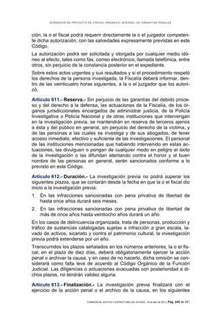 BORRADOR DE PROYECTO DE CÓDIGO ORGÁNICO INTEGRAL DE GARANTÍAS PENALES




ción, la o el fiscal podrá requerir directamente la o el juzgador competen-
te dicha autorización, con las salvedades expresamente previstas en este
Código.
La autorización podrá ser solicitada y otorgada por cualquier medio idó-
neo al efecto, tales como fax, correo electrónico, llamada telefónica, entre
otros, sin perjuicio de la constancia posterior en el expediente.
Sobre estos actos urgentes y sus resultados y si el procedimiento respetó
los derechos de la persona investigada, la Fiscalía deberá informar, den-
tro de las veinticuatro horas siguientes, a la o el juzgador que los autori-
zó.

Artículo 611.- Reserva.- Sin perjuicio de las garantías del debido proce-
so y del derecho a la defensa, las actuaciones de la Fiscalía, de los ór-
ganos jurisdiccionales encargados de administrar justicia, de la Policía
Investigativa o Policía Nacional y de otras instituciones que intervengan
en la investigación previa, se mantendrán en reserva de terceros ajenos
a ésta y del público en general, sin perjuicio del derecho de la víctima, y
de las personas a las cuales se investiga y de sus abogados, de tener
acceso inmediato, efectivo y suficiente de las investigaciones. El personal
de las instituciones mencionadas que habiendo intervenido en estas ac-
tuaciones, las divulguen o pongan de cualquier modo en peligro el éxito
de la investigación o las difundan atentando contra el honor y al buen
nombre de las personas en general, serán sancionados conforme a lo
previsto en este Código.

Artículo 612.- Duración.- La investigación previa no podrá superar los
siguientes plazos, que se contarán desde la fecha en que la o el fiscal dio
inicio a la investigación previa:
1. En las infracciones sancionadas con pena privativa de libertad de
   hasta once años durará seis meses.
2. En las infracciones sancionadas con pena privativa de libertad de
   más de once años hasta veintiocho años durará un año.
En los casos de delincuencia organizada, trata de personas, producción y
tráfico de sustancias catalogadas sujetas a infracción a gran escala, la-
vado de activos, sicariato y contra el patrimonio cultural, la investigación
previa podrá extenderse por un año.
Transcurridos los plazos señalados en los números anteriores, la o el fis-
cal, en el plazo de diez días, deberá obligatoriamente ejercer la acción
penal o archivar la causa, y en caso de no hacerlo, dicha omisión se con-
siderará como falta leve de acuerdo al Código Orgánico de la Función
Judicial. Las diligencias o actuaciones evacuadas con posterioridad a di-
chos plazos, no tendrán validez alguna.

Artículo 613.- Finalización.- La investigación previa finalizará con el
ejercicio de la acción penal o el archivo de la causa, en los siguientes

                            COMISIÓN DE JUSTICIA Y ESTRUCTURA DEL ESTADO | 18 de abril de 2012 | Pág.   245 de 341
 