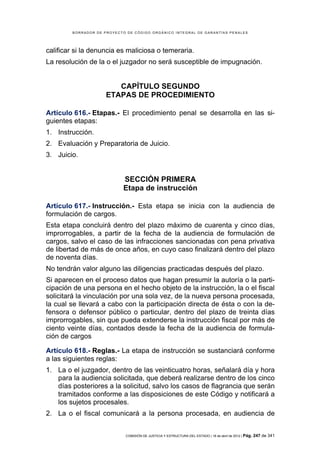 BORRADOR DE PROYECTO DE CÓDIGO ORGÁNICO INTEGRAL DE GARANTÍAS PENALES




calificar si la denuncia es maliciosa o temeraria.
La resolución de la o el juzgador no será susceptible de impugnación.


                        CAPÍTULO SEGUNDO
                     ETAPAS DE PROCEDIMIENTO

Artículo 616.- Etapas.- El procedimiento penal se desarrolla en las si-
guientes etapas:
1. Instrucción.
2. Evaluación y Preparatoria de Juicio.
3. Juicio.


                            SECCIÓN PRIMERA
                            Etapa de instrucción

Artículo 617.- Instrucción.- Esta etapa se inicia con la audiencia de
formulación de cargos.
Esta etapa concluirá dentro del plazo máximo de cuarenta y cinco días,
improrrogables, a partir de la fecha de la audiencia de formulación de
cargos, salvo el caso de las infracciones sancionadas con pena privativa
de libertad de más de once años, en cuyo caso finalizará dentro del plazo
de noventa días.
No tendrán valor alguno las diligencias practicadas después del plazo.
Si aparecen en el proceso datos que hagan presumir la autoría o la parti-
cipación de una persona en el hecho objeto de la instrucción, la o el fiscal
solicitará la vinculación por una sola vez, de la nueva persona procesada,
la cual se llevará a cabo con la participación directa de ésta o con la de-
fensora o defensor público o particular, dentro del plazo de treinta días
improrrogables, sin que pueda extenderse la instrucción fiscal por más de
ciento veinte días, contados desde la fecha de la audiencia de formula-
ción de cargos

Artículo 618.- Reglas.- La etapa de instrucción se sustanciará conforme
a las siguientes reglas:
1. La o el juzgador, dentro de las veinticuatro horas, señalará día y hora
   para la audiencia solicitada, que deberá realizarse dentro de los cinco
   días posteriores a la solicitud, salvo los casos de flagrancia que serán
   tramitados conforme a las disposiciones de este Código y notificará a
   los sujetos procesales.
2. La o el fiscal comunicará a la persona procesada, en audiencia de


                            COMISIÓN DE JUSTICIA Y ESTRUCTURA DEL ESTADO | 18 de abril de 2012 | Pág.   247 de 341
 
