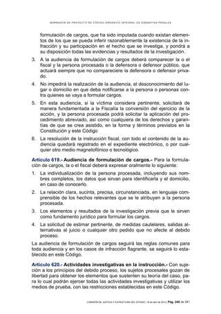 BORRADOR DE PROYECTO DE CÓDIGO ORGÁNICO INTEGRAL DE GARANTÍAS PENALES




    formulación de cargos, que ha sido imputada cuando existan elemen-
    tos de los que se pueda inferir razonablemente la existencia de la in-
    fracción y su participación en el hecho que se investiga, y pondrá a
    su disposición todas las evidencias y resultados de la investigación.
3. A la audiencia de formulación de cargos deberá comparecer la o el
   fiscal y la persona procesada o la defensora o defensor público, que
   actuará siempre que no compareciere la defensora o defensor priva-
   do.
4. No impedirá la realización de la audiencia, el desconocimiento del lu-
   gar o domicilio en que deba notificarse a la persona o personas con-
   tra quienes se vaya a formular cargos.
5. En esta audiencia, si la víctima considera pertinente, solicitará de
   manera fundamentada a la Fiscalía la conversión del ejercicio de la
   acción, y la persona procesada podrá solicitar la aplicación del pro-
   cedimiento abreviado, así como cualquiera de los derechos y garan-
   tías de que se crea asistido, en la forma y términos previstos en la
   Constitución y este Código
6. La resolución de la instrucción fiscal, con todo el contenido de la au-
   diencia quedará registrado en el expediente electrónico, o por cual-
   quier otro medio magnetofónico o tecnológico.

Artículo 619.- Audiencia de formulación de cargos.- Para la formula-
ción de cargos, la o el fiscal deberá expresar oralmente lo siguiente:
1. La individualización de la persona procesada, incluyendo sus nom-
   bres completos, los datos que sirvan para identificarla y el domicilio,
   en caso de conocerlo.
2. La relación clara, sucinta, precisa, circunstanciada, en lenguaje com-
   prensible de los hechos relevantes que se le atribuyen a la persona
   procesada.
3. Los elementos y resultados de la investigación previa que le sirven
   como fundamento jurídico para formular los cargos.
4. La solicitud de estimar pertinente, de medidas cautelares, salidas al-
   ternativas al juicio o cualquier otro pedido que no afecte al debido
   proceso.
La audiencia de formulación de cargos seguirá las reglas comunes para
toda audiencia y en los casos de infracción flagrante, se seguirá lo esta-
blecido en este Código.

Artículo 620.- Actividades investigativas en la instrucción.- Con suje-
ción a los principios del debido proceso, los sujetos procesales gozan de
libertad para obtener los elementos que sustenten su teoría del caso, pa-
ra lo cual podrán ejercer todas las actividades investigativas y utilizar los
medios de prueba, con las restricciones establecidas en este Código.

                            COMISIÓN DE JUSTICIA Y ESTRUCTURA DEL ESTADO | 18 de abril de 2012 | Pág.   248 de 341
 