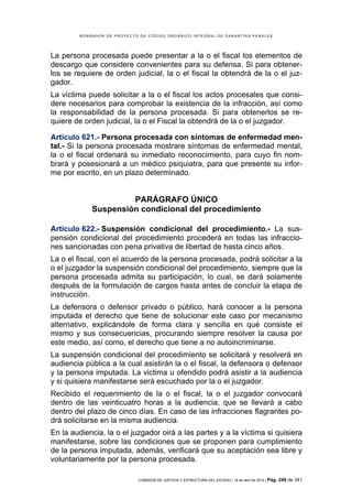 BORRADOR DE PROYECTO DE CÓDIGO ORGÁNICO INTEGRAL DE GARANTÍAS PENALES




La persona procesada puede presentar a la o el fiscal los elementos de
descargo que considere convenientes para su defensa. Si para obtener-
los se requiere de orden judicial, la o el fiscal la obtendrá de la o el juz-
gador.
La víctima puede solicitar a la o el fiscal los actos procesales que consi-
dere necesarios para comprobar la existencia de la infracción, así como
la responsabilidad de la persona procesada. Si para obtenerlos se re-
quiere de orden judicial, la o el Fiscal la obtendrá de la o el juzgador.

Artículo 621.- Persona procesada con síntomas de enfermedad men-
tal.- Si la persona procesada mostrare síntomas de enfermedad mental,
la o el fiscal ordenará su inmediato reconocimiento, para cuyo fin nom-
brará y posesionará a un médico psiquiatra, para que presente su infor-
me por escrito, en un plazo determinado.


                      PARÁGRAFO ÚNICO
             Suspensión condicional del procedimiento

Artículo 622.- Suspensión condicional del procedimiento.- La sus-
pensión condicional del procedimiento procederá en todas las infraccio-
nes sancionadas con pena privativa de libertad de hasta cinco años.
La o el fiscal, con el acuerdo de la persona procesada, podrá solicitar a la
o el juzgador la suspensión condicional del procedimiento, siempre que la
persona procesada admita su participación, lo cual, se dará solamente
después de la formulación de cargos hasta antes de concluir la etapa de
instrucción.
La defensora o defensor privado o público, hará conocer a la persona
imputada el derecho que tiene de solucionar este caso por mecanismo
alternativo, explicándole de forma clara y sencilla en qué consiste el
mismo y sus consecuencias, procurando siempre resolver la causa por
este medio, así como, el derecho que tiene a no autoincriminarse.
La suspensión condicional del procedimiento se solicitará y resolverá en
audiencia pública a la cual asistirán la o el fiscal, la defensora o defensor
y la persona imputada. La victima u ofendido podrá asistir a la audiencia
y si quisiera manifestarse será escuchado por la o el juzgador.
Recibido el requerimiento de la o el fiscal, la o el juzgador convocará
dentro de las veinticuatro horas a la audiencia, que se llevará a cabo
dentro del plazo de cinco días. En caso de las infracciones flagrantes po-
drá solicitarse en la misma audiencia.
En la audiencia, la o el juzgador oirá a las partes y a la víctima si quisiera
manifestarse, sobre las condiciones que se proponen para cumplimiento
de la persona imputada, además, verificará que su aceptación sea libre y
voluntariamente por la persona procesada.

                             COMISIÓN DE JUSTICIA Y ESTRUCTURA DEL ESTADO | 18 de abril de 2012 | Pág.   249 de 341
 