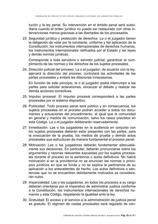 BORRADOR DE PROYECTO DE CÓDIGO ORGÁNICO INTEGRAL DE GARANTÍAS PENALES




    tución y la ley penal. Su intervención en el ámbito penal será subsi-
    diaria cuando el orden jurídico no pueda ser restaurado con otras in-
    tervenciones menos gravosas a las libertades de los procesados.
23. Seguridad jurídica y protección de derechos: La o el juzgador tienen
    la obligación de velar por la constante, uniforme y fiel aplicación de la
    Constitución, los instrumentos internacionales de derechos humanos,
    los instrumentos internacionales ratificados por el Estado y las leyes
    y demás normas jurídicas.
    Corresponde a toda servidora o servidor judicial, garantizar el cum-
    plimiento de las normas y los derechos de los sujetos procesales.
24. Dirección judicial del proceso: La o el juzgador, de acuerdo con la ley,
    ejercerá la dirección del proceso, controlará las actividades de las
    partes procesales y evitará las dilaciones innecesarias.
    En función de este principio, la o el juzgador podrá interrumpir a las
    partes para solicitar aclaraciones, encauzar el debate y realizar las
    demás acciones correctivas.
25. Impulso procesal: El impulso procesal corresponderá a las partes
    procesales por el sistema dispositivo.
26. Publicidad: Todo proceso penal será público y en consecuencia, los
    sujetos procesales en el proceso podrán acceder a todos los docu-
    mentos y actuaciones del procedimiento, al igual que la comunidad
    en general y medios de comunicación, salvo los casos previstos en
    este Código. La o el juzgador deliberarán reservadamente.
27. Inmediación: Las o los juzgadores en la audiencia en conjunto con
    los sujetos procesales deberán estar presentes con las partes, para
    la evacuación de la prueba, los medios de prueba y demás actos
    procesales que estructuran de manera fundamental el proceso penal.
28. Motivación: Las o los juzgadores deberán fundamentar adecuada-
    mente sus decisiones. En particular, deberán pronunciarse sobre los
    argumentos y razones relevantes expuestas por los sujetos procesa-
    les durante el proceso en la sentencia o autos definitivos. No habrá
    motivación si en la providencia no se enuncian las normas o princi-
    pios jurídicos en que se funda y no se explica la pertinencia de su
    aplicación a los antecedentes de hecho. Los autos definitivos o sen-
    tencias que no se encuentren debidamente motivados se considera-
    rán nulos.
29. Imparcialidad: Las o los juzgadores, en todos los procesos a su cargo
    deberán orientarse por el imperativo de administrar justicia conforme
    a la Constitución, los instrumentos internacionales de derechos hu-
    manos y este Código, respetando la igualdad ante la ley.
30. Gratuidad: El acceso y el servicio a la administración de justicia penal
    es gratuito. El régimen de costas procesales será regulado de con-


                             COMISIÓN DE JUSTICIA Y ESTRUCTURA DEL ESTADO | 18 de abril de 2012 | Pág.   25 de 341
 