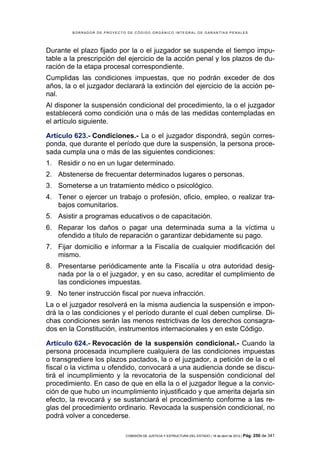 BORRADOR DE PROYECTO DE CÓDIGO ORGÁNICO INTEGRAL DE GARANTÍAS PENALES




Durante el plazo fijado por la o el juzgador se suspende el tiempo impu-
table a la prescripción del ejercicio de la acción penal y los plazos de du-
ración de la etapa procesal correspondiente.
Cumplidas las condiciones impuestas, que no podrán exceder de dos
años, la o el juzgador declarará la extinción del ejercicio de la acción pe-
nal.
Al disponer la suspensión condicional del procedimiento, la o el juzgador
establecerá como condición una o más de las medidas contempladas en
el artículo siguiente.

Artículo 623.- Condiciones.- La o el juzgador dispondrá, según corres-
ponda, que durante el período que dure la suspensión, la persona proce-
sada cumpla una o más de las siguientes condiciones:
1. Residir o no en un lugar determinado.
2. Abstenerse de frecuentar determinados lugares o personas.
3. Someterse a un tratamiento médico o psicológico.
4. Tener o ejercer un trabajo o profesión, oficio, empleo, o realizar tra-
   bajos comunitarios.
5. Asistir a programas educativos o de capacitación.
6. Reparar los daños o pagar una determinada suma a la víctima u
   ofendido a título de reparación o garantizar debidamente su pago.
7. Fijar domicilio e informar a la Fiscalía de cualquier modificación del
   mismo.
8. Presentarse periódicamente ante la Fiscalía u otra autoridad desig-
   nada por la o el juzgador, y en su caso, acreditar el cumplimiento de
   las condiciones impuestas.
9. No tener instrucción fiscal por nueva infracción.
La o el juzgador resolverá en la misma audiencia la suspensión e impon-
drá la o las condiciones y el período durante el cual deben cumplirse. Di-
chas condiciones serán las menos restrictivas de los derechos consagra-
dos en la Constitución, instrumentos internacionales y en este Código.

Artículo 624.- Revocación de la suspensión condicional.- Cuando la
persona procesada incumpliere cualquiera de las condiciones impuestas
o transgrediere los plazos pactados, la o el juzgador, a petición de la o el
fiscal o la victima u ofendido, convocará a una audiencia donde se discu-
tirá el incumplimiento y la revocatoria de la suspensión condicional del
procedimiento. En caso de que en ella la o el juzgador llegue a la convic-
ción de que hubo un incumplimiento injustificado y que amerita dejarla sin
efecto, la revocará y se sustanciará el procedimiento conforme a las re-
glas del procedimiento ordinario. Revocada la suspensión condicional, no
podrá volver a concederse.

                            COMISIÓN DE JUSTICIA Y ESTRUCTURA DEL ESTADO | 18 de abril de 2012 | Pág.   250 de 341
 