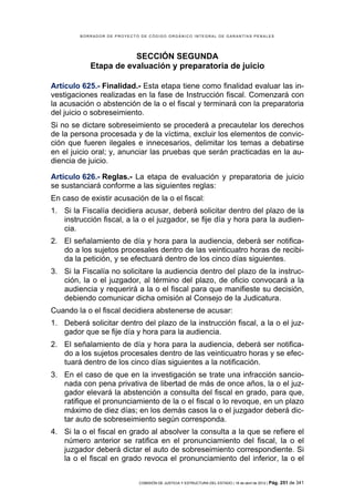 BORRADOR DE PROYECTO DE CÓDIGO ORGÁNICO INTEGRAL DE GARANTÍAS PENALES




                       SECCIÓN SEGUNDA
            Etapa de evaluación y preparatoria de juicio

Artículo 625.- Finalidad.- Esta etapa tiene como finalidad evaluar las in-
vestigaciones realizadas en la fase de Instrucción fiscal. Comenzará con
la acusación o abstención de la o el fiscal y terminará con la preparatoria
del juicio o sobreseimiento.
Si no se dictare sobreseimiento se procederá a precautelar los derechos
de la persona procesada y de la víctima, excluir los elementos de convic-
ción que fueren ilegales e innecesarios, delimitar los temas a debatirse
en el juicio oral; y, anunciar las pruebas que serán practicadas en la au-
diencia de juicio.

Artículo 626.- Reglas.- La etapa de evaluación y preparatoria de juicio
se sustanciará conforme a las siguientes reglas:
En caso de existir acusación de la o el fiscal:
1. Si la Fiscalía decidiera acusar, deberá solicitar dentro del plazo de la
   instrucción fiscal, a la o el juzgador, se fije día y hora para la audien-
   cia.
2. El señalamiento de día y hora para la audiencia, deberá ser notifica-
   do a los sujetos procesales dentro de las veinticuatro horas de recibi-
   da la petición, y se efectuará dentro de los cinco días siguientes.
3. Si la Fiscalía no solicitare la audiencia dentro del plazo de la instruc-
   ción, la o el juzgador, al término del plazo, de oficio convocará a la
   audiencia y requerirá a la o el fiscal para que manifieste su decisión,
   debiendo comunicar dicha omisión al Consejo de la Judicatura.
Cuando la o el fiscal decidiera abstenerse de acusar:
1. Deberá solicitar dentro del plazo de la instrucción fiscal, a la o el juz-
   gador que se fije día y hora para la audiencia.
2. El señalamiento de día y hora para la audiencia, deberá ser notifica-
   do a los sujetos procesales dentro de las veinticuatro horas y se efec-
   tuará dentro de los cinco días siguientes a la notificación.
3. En el caso de que en la investigación se trate una infracción sancio-
   nada con pena privativa de libertad de más de once años, la o el juz-
   gador elevará la abstención a consulta del fiscal en grado, para que,
   ratifique el pronunciamiento de la o el fiscal o lo revoque, en un plazo
   máximo de diez días; en los demás casos la o el juzgador deberá dic-
   tar auto de sobreseimiento según corresponda.
4. Si la o el fiscal en grado al absolver la consulta a la que se refiere el
   número anterior se ratifica en el pronunciamiento del fiscal, la o el
   juzgador deberá dictar el auto de sobreseimiento correspondiente. Si
   la o el fiscal en grado revoca el pronunciamiento del inferior, la o el


                            COMISIÓN DE JUSTICIA Y ESTRUCTURA DEL ESTADO | 18 de abril de 2012 | Pág.   251 de 341
 