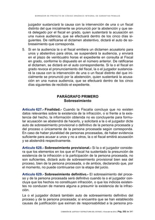 BORRADOR DE PROYECTO DE CÓDIGO ORGÁNICO INTEGRAL DE GARANTÍAS PENALES




    juzgador sustanciará la causa con la intervención de una o un fiscal
    distinto del que inicialmente se pronunció por la abstención y que se-
    rá delegado por el fiscal en grado, quien sustentará la acusación en
    una nueva audiencia, que se efectuará dentro de los cinco días si-
    guientes. De ratificarse el dictamen abstentivo, dictará el auto de so-
    breseimiento que corresponda.
5. Si en la audiencia la o el fiscal emitiera un dictamen acusatorio para
   unos y abstentivo para otros, se suspenderá la audiencia, y enviará
   en el plazo de veinticuatro horas el expediente en consulta al Fiscal
   en grado, conforme lo dispuesto en el número anterior. De ratificarse
   el dictamen, se dictará en el auto correspondiente. Si la o el fiscal en
   grado revoca el pronunciamiento del fiscal, la o el juzgador sustancia-
   rá la causa con la intervención de una o un fiscal distinto del que ini-
   cialmente se pronunció por la abstención, quien sustentará la acusa-
   ción en una nueva audiencia, que se efectuará dentro de los cinco
   días siguientes de recibido el expediente.


                         PARÁGRAFO PRIMERO
                            Sobreseimiento

Artículo 627.- Finalidad.- Cuando la Fiscalía concluya que no existen
datos relevantes sobre la existencia de la infracción, o si frente a la exis-
tencia del hecho, la información obtenida no es concluyente para formu-
lar acusación se abstendrá de hacerlo, y solicitará a la o el juzgador dicte
auto de sobreseimiento provisional o definitivo de la persona procesada y
del proceso o únicamente de la persona procesada según corresponda.
En caso de haber pluralidad de personas procesadas, de haber evidencia
suficiente para acusar a unos y no a otros, la o el fiscal emitirá acusación
y se abstendrá respectivamente.

Artículo 628.- Sobreseimiento provisional.- Si la o el juzgador conside-
ra que los elementos en los que el Fiscal ha sustentado la presunción de
existencia de la infracción o la participación de la persona procesada, no
son suficientes, dictará auto de sobreseimiento provisional bien sea del
proceso, bien de la persona procesada, o de ambos, declarando que, por
el momento, no puede continuarse con la etapa del juicio.

Artículo 629.- Sobreseimiento definitivo.- El sobreseimiento del proce-
so y de la persona procesada será definitivo cuando la o el juzgador con-
cluya que los hechos no constituyen infracción, o que los indicios existen-
tes no conducen de manera alguna a presumir la existencia de la infrac-
ción.
La o el juzgador dictará también auto de sobreseimiento definitivo del
proceso y de la persona procesada; si encuentra que se han establecido
causas de justificación que eximan de responsabilidad a la persona pro-

                            COMISIÓN DE JUSTICIA Y ESTRUCTURA DEL ESTADO | 18 de abril de 2012 | Pág.   252 de 341
 