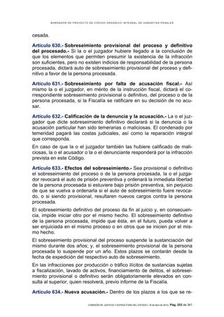 BORRADOR DE PROYECTO DE CÓDIGO ORGÁNICO INTEGRAL DE GARANTÍAS PENALES




cesada.

Artículo 630.- Sobreseimiento provisional del proceso y definitivo
del procesado.- Si la o el juzgador hubiere llegado a la conclusión de
que los elementos que permiten presumir la existencia de la infracción
son suficientes, pero no existen indicios de responsabilidad de la persona
procesada, dictará auto de sobreseimiento provisional del proceso y defi-
nitivo a favor de la persona procesada.

Artículo 631.- Sobreseimiento por falta de acusación fiscal.- Así
mismo la o el juzgador, en mérito de la instrucción fiscal, dictará el co-
rrespondiente sobreseimiento provisional o definitivo, del proceso o de la
persona procesada, si la Fiscalía se ratificare en su decisión de no acu-
sar.

Artículo 632.- Calificación de la denuncia y la acusación.- La o el juz-
gador que dicte sobreseimiento definitivo declarará si la denuncia o la
acusación particular han sido temerarias o maliciosas. El condenado por
temeridad pagará las costas judiciales, así como la reparación integral
que corresponda.
En caso de que la o el juzgador también las hubiere calificado de mali-
ciosas, la o el acusador o la o el denunciante responderá por la infracción
prevista en este Código.

Artículo 633.- Efectos del sobreseimiento.- Sea provisional o definitivo
el sobreseimiento del proceso o de la persona procesada, la o el juzga-
dor revocará el auto de prisión preventiva y ordenará la inmediata libertad
de la persona procesada si estuviere bajo prisión preventiva, sin perjuicio
de que se vuelva a ordenarla si el auto de sobreseimiento fuere revoca-
do, o si siendo provisional, resultaren nuevos cargos contra la persona
procesada.
El sobreseimiento definitivo del proceso da fin al juicio y, en consecuen-
cia, impide iniciar otro por el mismo hecho. El sobreseimiento definitivo
de la persona procesada, impide que ésta, en el futuro, pueda volver a
ser enjuiciada en el mismo proceso o en otros que se inicien por el mis-
mo hecho.
El sobreseimiento provisional del proceso suspende la sustanciación del
mismo durante dos años; y, el sobreseimiento provisional de la persona
procesada lo suspende por un año. Estos plazos se contarán desde la
fecha de expedición del respectivo auto de sobreseimiento.
En las infracciones por producción o tráfico ilícitos de sustancias sujetas
a fiscalización, lavado de activos, financiamiento de delitos, el sobresei-
miento provisional o definitivo serán obligatoriamente elevados en con-
sulta al superior, quien resolverá, previo informe de la Fiscalía.

Artículo 634.- Nueva acusación.- Dentro de los plazos a los que se re-

                              COMISIÓN DE JUSTICIA Y ESTRUCTURA DEL ESTADO | 18 de abril de 2012 | Pág.   253 de 341
 