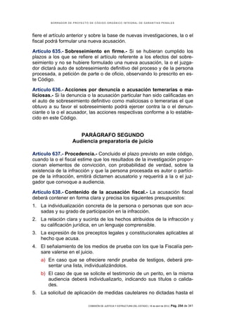 BORRADOR DE PROYECTO DE CÓDIGO ORGÁNICO INTEGRAL DE GARANTÍAS PENALES




fiere el artículo anterior y sobre la base de nuevas investigaciones, la o el
fiscal podrá formular una nueva acusación.

Artículo 635.- Sobreseimiento en firme.- Si se hubieran cumplido los
plazos a los que se refiere el artículo referente a los efectos del sobre-
seimiento y no se hubiere formulado una nueva acusación, la o el juzga-
dor dictará auto de sobreseimiento definitivo del proceso y de la persona
procesada, a petición de parte o de oficio, observando lo prescrito en es-
te Código.

Artículo 636.- Acciones por denuncia o acusación temerarias o ma-
liciosas.- Si la denuncia o la acusación particular han sido calificadas en
el auto de sobreseimiento definitivo como maliciosas o temerarias el que
obtuvo a su favor el sobreseimiento podrá ejercer contra la o el denun-
ciante o la o el acusador, las acciones respectivas conforme a lo estable-
cido en este Código.


                       PARÁGRAFO SEGUNDO
                    Audiencia preparatoria de juicio

Artículo 637.- Procedencia.- Concluido el plazo previsto en este código,
cuando la o el fiscal estime que los resultados de la investigación propor-
cionan elementos de convicción, con probabilidad de verdad, sobre la
existencia de la infracción y que la persona procesada es autor o partíci-
pe de la infracción, emitirá dictamen acusatorio y requerirá a la o el juz-
gador que convoque a audiencia.

Artículo 638.- Contenido de la acusación fiscal.- La acusación fiscal
deberá contener en forma clara y precisa los siguientes presupuestos:
1. La individualización concreta de la persona o personas que son acu-
   sadas y su grado de participación en la infracción.
2. La relación clara y sucinta de los hechos atribuidos de la infracción y
   su calificación jurídica, en un lenguaje comprensible.
3. La expresión de los preceptos legales y constitucionales aplicables al
   hecho que acusa.
4. El señalamiento de los medios de prueba con los que la Fiscalía pen-
   sare valerse en el juicio.
    a) En caso que se ofreciere rendir prueba de testigos, deberá pre-
       sentar una lista, individualizándolos.
    b) El caso de que se solicite el testimonio de un perito, en la misma
       audiencia deberá individualizarlo, indicando sus títulos o calida-
       des.
5. La solicitud de aplicación de medidas cautelares no dictadas hasta el

                            COMISIÓN DE JUSTICIA Y ESTRUCTURA DEL ESTADO | 18 de abril de 2012 | Pág.   254 de 341
 