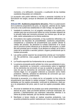 BORRADOR DE PROYECTO DE CÓDIGO ORGÁNICO INTEGRAL DE GARANTÍAS PENALES




    momento, o la ratificación, revocación, o sustitución de las medidas
    cautelares dispuestas con antelación.
La acusación solo podrá referirse a hechos y personas incluidos en la
formulación de cargos, aunque se efectuare una distinta calificación jurí-
dica.

Artículo 639.- Audiencia preparatoria del juicio.- Para la sustanciación
de la audiencia preparatoria de juicio, se seguirán, además de las reglas
comunes a las audiencias establecidas en este Código, las siguientes:
1. Instalada la audiencia, la o el juzgador consultará a los sujetos pro-
   cesales para que se pronuncien sobre los vicios formales respecto de
   lo actuado hasta ese momento procesal, los mismos que, de ser po-
   sible, serán subsanados en la misma audiencia.
2. Consultará a los sujetos procesales, si hay cuestiones referentes a la
   existencia de requisitos de procedibilidad, cuestiones prejudiciales,
   competencia y cuestiones de procedimiento que puedan afectar la
   validez del proceso. Se declarará la nulidad solamente si la causa
   que la provoca tuviere influencia en la decisión del proceso y a partir
   del acto procesal que lo invalida. Si se declara la nulidad, se lo hará a
   costa de la servidora o servidor judicial u órgano jurisdiccional que lo
   hubiere provocado.
3. Las partes podrán exponer las excepciones previas por incompeten-
   cia, litis pendencia, cosa juzgada o extinción de la responsabilidad
   penal.
4. La Fiscalía expondrá los fundamentos de su acusación.
5. La persona procesada podrá señalar los vicios que adoleciere la acu-
   sación, requiriendo su corrección y pronunciarse sobre la legalidad
   de los elementos de convicción en que se sustenta la acusación. En
   caso de que los elementos de convicción hayan sido obtenidos de
   manera ilegal, la o el juzgador ordenará su exclusión como medio
   probatorio. Además, señalará los elementos de convicción que sus-
   tente sus intereses y pretensiones.
Concluida la acusación, si a criterio de la o el juzgador no hay vicios de
procedimiento que afecten la validez procesal, ni acoge las excepciones
señaladas por los sujetos procesales, continuará la audiencia y dará pa-
so a la preparatoria del juicio, para lo cual los sujetos procesales debe-
rán:
1. Anunciar la totalidad de las pruebas que serán presentadas en la au-
   diencia de juicio, cada una tendrá derecho a formular solicitudes, ob-
   jeciones y planteamientos que estimaren relevantes referidos a la
   oferta de prueba realizada, por los demás intervinientes.
2. Manifestar si tienen interés en realizar acuerdos probatorios. Los
   acuerdos probatorios podrán realizarse por mutuo consenso entre las

                            COMISIÓN DE JUSTICIA Y ESTRUCTURA DEL ESTADO | 18 de abril de 2012 | Pág.   255 de 341
 