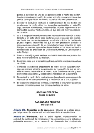 BORRADOR DE PROYECTO DE CÓDIGO ORGÁNICO INTEGRAL DE GARANTÍAS PENALES




   partes, o a petición de una de las partes cuando el hecho sea eviden-
   te o innecesario reproducirlo, inclusive sobre la comparecencia de los
   peritos para que rindan testimonio sobre los informes presentados.
3. Solicitar la exclusión, rechazo o inadmisibilidad de los medios de
   prueba que, de conformidad con las reglas establecidas en este Có-
   digo, resulten inadmisibles, impertinentes, inútiles, repetitivos o en-
   caminados a probar hechos notorios o que por otro motivo no requie-
   ran prueba.
4. La o el juzgador deberá pronunciarse rechazando la objeción o acep-
   tándola, y en este último caso declarará qué evidencias son inefica-
   ces hasta ese momento procesal; excluirá la práctica de medios de
   prueba ilegales, incluyendo los que se han practicado, aducido o
   conseguido con violación de los requisitos formales previstos en este
   Código, las normas y garantías determinadas en los instrumentos in-
   ternacionales de protección de Derechos Humanos, la Constitución y
   este Código.
5. Cuando la o el juzgador excluya, rechace o inadmita una prueba de-
   berá motivar oralmente su decisión.
6. En ningún caso la o el juzgador podrá decretar la práctica de pruebas
   de oficio.
7. Concluida la audiencia preparatoria de juicio, la o el juzgador anun-
   ciará de manera verbal a los presentes su resolución, la que se con-
   siderará como notificada en el mismo acto. Se conservará la graba-
   ción de las actuaciones y exposiciones realizadas en la audiencia.
8. Se sentará la razón de la realización de la audiencia, que recogerá la
   identidad de los comparecientes y la resolución de la o el juzgador.
9. El expediente electrónico formado, se remitirá al tribunal de garantías
   penales competente para que conozca la etapa de juicio.


                            SECCIÓN TERCERA
                              Etapa de juicio


                          PARÁGRAFO PRIMERO
                              Instalación

Artículo 640.- Necesidad de la acusación.- El juicio es la etapa princi-
pal del proceso. Se sustanciará sobre la base de la acusación fiscal.

Artículo 641.- Principios.- En el juicio regirán, especialmente, la
oralidad, la publicidad, la inmediación y la contradicción en la actuación
probatoria. Asimismo, en su desarrollo se observarán los principios de


                            COMISIÓN DE JUSTICIA Y ESTRUCTURA DEL ESTADO | 18 de abril de 2012 | Pág.   256 de 341
 