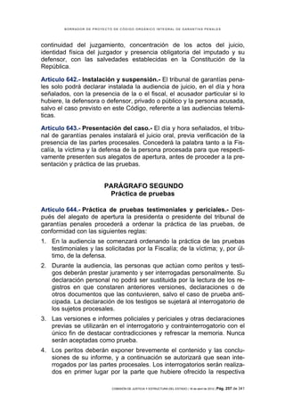 BORRADOR DE PROYECTO DE CÓDIGO ORGÁNICO INTEGRAL DE GARANTÍAS PENALES




continuidad del juzgamiento, concentración de los actos del juicio,
identidad física del juzgador y presencia obligatoria del imputado y su
defensor, con las salvedades establecidas en la Constitución de la
República.

Artículo 642.- Instalación y suspensión.- El tribunal de garantías pena-
les solo podrá declarar instalada la audiencia de juicio, en el día y hora
señalados, con la presencia de la o el fiscal, el acusador particular si lo
hubiere, la defensora o defensor, privado o público y la persona acusada,
salvo el caso previsto en este Código, referente a las audiencias telemá-
ticas.

Artículo 643.- Presentación del caso.- El día y hora señalados, el tribu-
nal de garantías penales instalará el juicio oral, previa verificación de la
presencia de las partes procesales. Concederá la palabra tanto a la Fis-
calía, la víctima y la defensa de la persona procesada para que respecti-
vamente presenten sus alegatos de apertura, antes de proceder a la pre-
sentación y práctica de las pruebas.


                         PARÁGRAFO SEGUNDO
                          Práctica de pruebas

Artículo 644.- Práctica de pruebas testimoniales y periciales.- Des-
pués del alegato de apertura la presidenta o presidente del tribunal de
garantías penales procederá a ordenar la práctica de las pruebas, de
conformidad con las siguientes reglas:
1. En la audiencia se comenzará ordenando la práctica de las pruebas
   testimoniales y las solicitadas por la Fiscalía; de la víctima; y, por úl-
   timo, de la defensa.
2. Durante la audiencia, las personas que actúan como peritos y testi-
   gos deberán prestar juramento y ser interrogadas personalmente. Su
   declaración personal no podrá ser sustituida por la lectura de los re-
   gistros en que constaren anteriores versiones, declaraciones o de
   otros documentos que las contuvieren, salvo el caso de prueba anti-
   cipada. La declaración de los testigos se sujetará al interrogatorio de
   los sujetos procesales.
3. Las versiones e informes policiales y periciales y otras declaraciones
   previas se utilizarán en el interrogatorio y contrainterrogatorio con el
   único fin de destacar contradicciones y refrescar la memoria. Nunca
   serán aceptadas como prueba.
4. Los peritos deberán exponer brevemente el contenido y las conclu-
   siones de su informe, y a continuación se autorizará que sean inte-
   rrogados por las partes procesales. Los interrogatorios serán realiza-
   dos en primer lugar por la parte que hubiere ofrecido la respectiva

                            COMISIÓN DE JUSTICIA Y ESTRUCTURA DEL ESTADO | 18 de abril de 2012 | Pág.   257 de 341
 