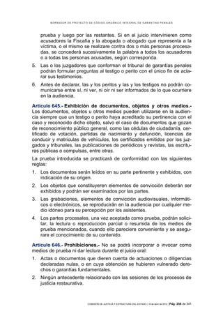 BORRADOR DE PROYECTO DE CÓDIGO ORGÁNICO INTEGRAL DE GARANTÍAS PENALES




    prueba y luego por las restantes. Si en el juicio intervinieren como
    acusadores la Fiscalía y la abogada o abogado que representa a la
    víctima, o el mismo se realizare contra dos o más personas procesa-
    das, se concederá sucesivamente la palabra a todos los acusadores
    o a todas las personas acusadas, según corresponda.
5. Las o los juzgadores que conforman el tribunal de garantías penales
   podrán formular preguntas al testigo o perito con el único fin de acla-
   rar sus testimonios.
6. Antes de declarar, las y los peritos y las y los testigos no podrán co-
   municarse entre sí, ni ver, ni oír ni ser informados de lo que ocurriere
   en la audiencia.

Artículo 645.- Exhibición de documentos, objetos y otros medios.-
Los documentos, objetos u otros medios pueden utilizarse en la audien-
cia siempre que un testigo o perito haya acreditado su pertinencia con el
caso y reconocido dicho objeto, salvo el caso de documentos que gozan
de reconocimiento público general, como las cédulas de ciudadanía, cer-
tificado de votación, partidas de nacimiento y defunción, licencias de
conducir y matrículas de vehículos, los certificados emitidos por los juz-
gados y tribunales, las publicaciones de periódicos y revistas, las escritu-
ras públicas o compulsas, entre otras.
La prueba introducida se practicará de conformidad con las siguientes
reglas:
1. Los documentos serán leídos en su parte pertinente y exhibidos, con
   indicación de su origen.
2. Los objetos que constituyeren elementos de convicción deberán ser
   exhibidos y podrán ser examinados por las partes.
3. Las grabaciones, elementos de convicción audiovisuales, informáti-
   cos o electrónicos, se reproducirán en la audiencia por cualquier me-
   dio idóneo para su percepción por los asistentes.
4. Los partes procesales, una vez aceptada como prueba, podrán solici-
   tar, la lectura o reproducción parcial o resumida de los medios de
   prueba mencionados, cuando ello pareciere conveniente y se asegu-
   rare el conocimiento de su contenido.

Artículo 646.- Prohibiciones.- No se podrá incorporar o invocar como
medios de prueba ni dar lectura durante el juicio oral:
1. Actas o documentos que dieren cuenta de actuaciones o diligencias
   declaradas nulas, o en cuya obtención se hubieren vulnerado dere-
   chos o garantías fundamentales.
2. Ningún antecedente relacionado con las sesiones de los procesos de
   justicia restaurativa.



                            COMISIÓN DE JUSTICIA Y ESTRUCTURA DEL ESTADO | 18 de abril de 2012 | Pág.   258 de 341
 