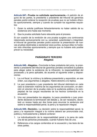 BORRADOR DE PROYECTO DE CÓDIGO ORGÁNICO INTEGRAL DE GARANTÍAS PENALES




Artículo 647.- Prueba no solicitada oportunamente.- A petición de al-
guna de las partes, la presidenta o presidente del tribunal de garantías
penales podrá ordenar la recepción de pruebas que no se hubiere ofreci-
do oportunamente, siempre y cuando se cumplan los siguientes requisi-
tos:
1. Quien la solicite justificare fehacientemente no haber sabido de su
   existencia sino hasta ese momento.
2. Que la prueba solicitada fuere relevante para el proceso.
Si con ocasión de la rendición de una prueba surgiere una controversia
relacionada exclusivamente con su veracidad, autenticidad o integridad,
el tribunal de garantías penales podrá autorizar la presentación de nue-
vas pruebas destinadas a esclarecer esos puntos, aunque ellas no hubie-
ren sido ofrecidas oportunamente y siempre que no hubiere sido posible
prever su necesidad.


                         PARÁGRAFO TERCERO
                              Alegatos

Artículo 648.- Alegatos.- Concluida la fase probatoria del juicio, la presi-
denta o presidente del tribunal de garantías penales concederá la palabra
para alegar sobre la existencia de la infracción, la responsabilidad del
procesado y la pena aplicable, de acuerdo al siguiente orden y disposi-
ciones:
1. La o el fiscal, la víctima y la defensa presentarán y expondrán, en ese
   orden, sus argumentos o alegatos. Habrá derecho a la réplica.
2. La juez presidenta o juez presidente del tribunal delimitará en cada
   caso la extensión máxima de los argumentos de conclusión, en aten-
   ción al volumen de la prueba vista en la audiencia pública y la com-
   plejidad de los cargos resultantes de los hechos contenidos en la
   acusación.
3. Una vez presentados los alegatos, la jueza presidenta o juez presi-
   dente declarará la terminación del debate y, de ser necesario, decre-
   tará un receso hasta por dos horas para anunciar la sentencia oral
   sobre la responsabilidad penal, la pena y la reparación integral.

Artículo 649.- Decisión.- La decisión sobre la responsabilidad penal, la
pena y la reparación integral a la víctima deberá ser pronunciada oral,
pública y motivadamente y deberá contener:
1. La individualización de la responsabilidad penal y la pena de cada
   una de las personas procesadas, cuando hubiere más de una.
2. Referencia a los cargos contenidos en la acusación y las tesis de las
   otras partes.

                            COMISIÓN DE JUSTICIA Y ESTRUCTURA DEL ESTADO | 18 de abril de 2012 | Pág.   259 de 341
 