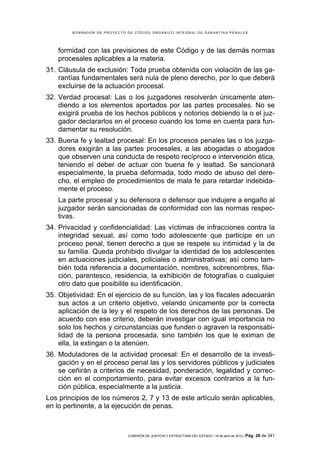 BORRADOR DE PROYECTO DE CÓDIGO ORGÁNICO INTEGRAL DE GARANTÍAS PENALES




    formidad con las previsiones de este Código y de las demás normas
    procesales aplicables a la materia.
31. Cláusula de exclusión: Toda prueba obtenida con violación de las ga-
    rantías fundamentales será nula de pleno derecho, por lo que deberá
    excluirse de la actuación procesal.
32. Verdad procesal: Las o los juzgadores resolverán únicamente aten-
    diendo a los elementos aportados por las partes procesales. No se
    exigirá prueba de los hechos públicos y notorios debiendo la o el juz-
    gador declararlos en el proceso cuando los tome en cuenta para fun-
    damentar su resolución.
33. Buena fe y lealtad procesal: En los procesos penales las o los juzga-
    dores exigirán a las partes procesales, a las abogadas o abogados
    que observen una conducta de respeto recíproco e intervención ética,
    teniendo el deber de actuar con buena fe y lealtad. Se sancionará
    especialmente, la prueba deformada, todo modo de abuso del dere-
    cho, el empleo de procedimientos de mala fe para retardar indebida-
    mente el proceso.
    La parte procesal y su defensora o defensor que indujere a engaño al
    juzgador serán sancionadas de conformidad con las normas respec-
    tivas.
34. Privacidad y confidencialidad: Las víctimas de infracciones contra la
    integridad sexual, así como todo adolescente que participe en un
    proceso penal, tienen derecho a que se respete su intimidad y la de
    su familia. Queda prohibido divulgar la identidad de los adolescentes
    en actuaciones judiciales, policiales o administrativas; así como tam-
    bién toda referencia a documentación, nombres, sobrenombres, filia-
    ción, parentesco, residencia, la exhibición de fotografías o cualquier
    otro dato que posibilite su identificación.
35. Objetividad: En el ejercicio de su función, las y los fiscales adecuarán
    sus actos a un criterio objetivo, velando únicamente por la correcta
    aplicación de la ley y el respeto de los derechos de las personas. De
    acuerdo con ese criterio, deberán investigar con igual importancia no
    solo los hechos y circunstancias que funden o agraven la responsabi-
    lidad de la persona procesada, sino también los que le eximan de
    ella, la extingan o la atenúen.
36. Moduladores de la actividad procesal: En el desarrollo de la investi-
    gación y en el proceso penal las y los servidores públicos y judiciales
    se ceñirán a criterios de necesidad, ponderación, legalidad y correc-
    ción en el comportamiento, para evitar excesos contrarios a la fun-
    ción pública, especialmente a la justicia.
Los principios de los números 2, 7 y 13 de este artículo serán aplicables,
en lo pertinente, a la ejecución de penas.



                             COMISIÓN DE JUSTICIA Y ESTRUCTURA DEL ESTADO | 18 de abril de 2012 | Pág.   26 de 341
 