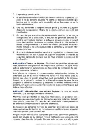 BORRADOR DE PROYECTO DE CÓDIGO ORGÁNICO INTEGRAL DE GARANTÍAS PENALES




3. La prueba y su valoración.
4. El señalamiento de la infracción por la cual se halla a la persona cul-
   pable o no. La persona acusada no podrá ser declarada culpable por
   hechos que no consten en la acusación, ni por los cuales no se ha
   solicitado condena.
5. Una vez declarada la responsabilidad penal y la pena el juzgador
   dispondrá la reparación integral de la víctima siempre que ésta sea
   identificable.
6. En caso de que absuelva a la persona de la totalidad de los cargos
   consignados en la acusación, el tribunal de garantías penales dis-
   pondrá su inmediata libertad, si estuviere privada de ella, levantará
   todas las medidas cautelares impuestas y librará sin dilación las ór-
   denes correspondientes. La orden de libertad procederá inmediata-
   mente incluso si no se ha ejecutoriado la sentencia y se hayan inter-
   puesto recursos.
7. Si la razón de la decisión fuere excluir la culpabilidad por las causales
   determinadas en este Código, el juzgador dispondrá la medida de
   seguridad apropiada, siempre que se haya probado la existencia de
   la infracción.

Artículo 650.- Tiempo de la pena.- El tribunal de garantías penales de-
berá determinar con precisión el tiempo de la condena; de igual modo
deberá determinar el cumplimiento de las penas de restricción de patri-
monio, en caso de haberlas.
Para efectos de computar la condena cuentan todos los días del año. Se
entenderá que el día tiene veinticuatro horas y el mes treinta días. El
tiempo que dure la prisión preventiva será computado a la condena.
Cuando en la privación cautelar de la libertad se agote la pena, la o el
juzgador la declarará extinguida y ordenará la libertad inmediata de la
persona, sin que sea necesario otro documento o requerimiento para que
ésta se haga efectiva.

Artículo 651.- Oportunidad para ejecutar la pena.- La pena se cumpli-
rá una vez que esté ejecutoriada la sentencia.
Mientras están pendientes los recursos interpuestos, las personas con-
denadas a penas de privación de libertad en primera instancia, deberán
tener prisión preventiva. En caso de caducidad de la prisión preventiva,
se dictará una medida cautelar personal alternativa.
En los casos de personas mayores de sesenta y cinco años de edad, las
penas privativas de libertad se cumplirán en establecimientos especial-
mente adaptados para su condición.
Ninguna mujer embarazada, cualquiera que sea su período de gestación,
podrá ser privada de su libertad, ni será notificada con sentencia, sino
noventa días después del parto. Durante este período, la o el juzgador

                            COMISIÓN DE JUSTICIA Y ESTRUCTURA DEL ESTADO | 18 de abril de 2012 | Pág.   260 de 341
 