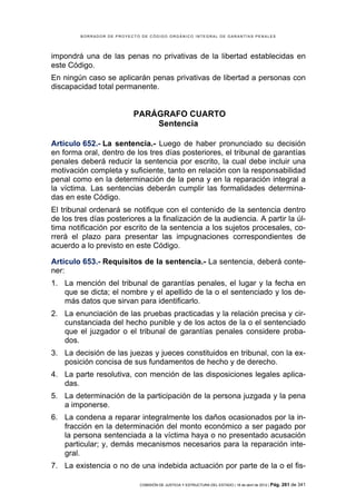 BORRADOR DE PROYECTO DE CÓDIGO ORGÁNICO INTEGRAL DE GARANTÍAS PENALES




impondrá una de las penas no privativas de la libertad establecidas en
este Código.
En ningún caso se aplicarán penas privativas de libertad a personas con
discapacidad total permanente.


                           PARÁGRAFO CUARTO
                               Sentencia

Artículo 652.- La sentencia.- Luego de haber pronunciado su decisión
en forma oral, dentro de los tres días posteriores, el tribunal de garantías
penales deberá reducir la sentencia por escrito, la cual debe incluir una
motivación completa y suficiente, tanto en relación con la responsabilidad
penal como en la determinación de la pena y en la reparación integral a
la víctima. Las sentencias deberán cumplir las formalidades determina-
das en este Código.
El tribunal ordenará se notifique con el contenido de la sentencia dentro
de los tres días posteriores a la finalización de la audiencia. A partir la úl-
tima notificación por escrito de la sentencia a los sujetos procesales, co-
rrerá el plazo para presentar las impugnaciones correspondientes de
acuerdo a lo previsto en este Código.

Artículo 653.- Requisitos de la sentencia.- La sentencia, deberá conte-
ner:
1. La mención del tribunal de garantías penales, el lugar y la fecha en
   que se dicta; el nombre y el apellido de la o el sentenciado y los de-
   más datos que sirvan para identificarlo.
2. La enunciación de las pruebas practicadas y la relación precisa y cir-
   cunstanciada del hecho punible y de los actos de la o el sentenciado
   que el juzgador o el tribunal de garantías penales considere proba-
   dos.
3. La decisión de las juezas y jueces constituidos en tribunal, con la ex-
   posición concisa de sus fundamentos de hecho y de derecho.
4. La parte resolutiva, con mención de las disposiciones legales aplica-
   das.
5. La determinación de la participación de la persona juzgada y la pena
   a imponerse.
6. La condena a reparar integralmente los daños ocasionados por la in-
   fracción en la determinación del monto económico a ser pagado por
   la persona sentenciada a la víctima haya o no presentado acusación
   particular; y, demás mecanismos necesarios para la reparación inte-
   gral.
7. La existencia o no de una indebida actuación por parte de la o el fis-

                             COMISIÓN DE JUSTICIA Y ESTRUCTURA DEL ESTADO | 18 de abril de 2012 | Pág.   261 de 341
 