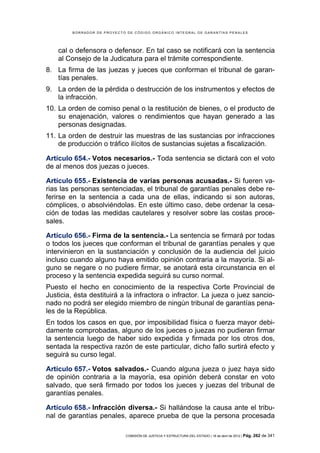 BORRADOR DE PROYECTO DE CÓDIGO ORGÁNICO INTEGRAL DE GARANTÍAS PENALES




    cal o defensora o defensor. En tal caso se notificará con la sentencia
    al Consejo de la Judicatura para el trámite correspondiente.
8. La firma de las juezas y jueces que conforman el tribunal de garan-
   tías penales.
9. La orden de la pérdida o destrucción de los instrumentos y efectos de
   la infracción.
10. La orden de comiso penal o la restitución de bienes, o el producto de
    su enajenación, valores o rendimientos que hayan generado a las
    personas designadas.
11. La orden de destruir las muestras de las sustancias por infracciones
    de producción o tráfico ilícitos de sustancias sujetas a fiscalización.

Artículo 654.- Votos necesarios.- Toda sentencia se dictará con el voto
de al menos dos juezas o jueces.

Artículo 655.- Existencia de varias personas acusadas.- Si fueren va-
rias las personas sentenciadas, el tribunal de garantías penales debe re-
ferirse en la sentencia a cada una de ellas, indicando si son autoras,
cómplices, o absolviéndolas. En este último caso, debe ordenar la cesa-
ción de todas las medidas cautelares y resolver sobre las costas proce-
sales.

Artículo 656.- Firma de la sentencia.- La sentencia se firmará por todas
o todos los jueces que conforman el tribunal de garantías penales y que
intervinieron en la sustanciación y conclusión de la audiencia del juicio
incluso cuando alguno haya emitido opinión contraria a la mayoría. Si al-
guno se negare o no pudiere firmar, se anotará esta circunstancia en el
proceso y la sentencia expedida seguirá su curso normal.
Puesto el hecho en conocimiento de la respectiva Corte Provincial de
Justicia, ésta destituirá a la infractora o infractor. La jueza o juez sancio-
nado no podrá ser elegido miembro de ningún tribunal de garantías pena-
les de la República.
En todos los casos en que, por imposibilidad física o fuerza mayor debi-
damente comprobadas, alguno de los jueces o juezas no pudieran firmar
la sentencia luego de haber sido expedida y firmada por los otros dos,
sentada la respectiva razón de este particular, dicho fallo surtirá efecto y
seguirá su curso legal.

Artículo 657.- Votos salvados.- Cuando alguna jueza o juez haya sido
de opinión contraria a la mayoría, esa opinión deberá constar en voto
salvado, que será firmado por todos los jueces y juezas del tribunal de
garantías penales.

Artículo 658.- Infracción diversa.- Si hallándose la causa ante el tribu-
nal de garantías penales, aparece prueba de que la persona procesada

                             COMISIÓN DE JUSTICIA Y ESTRUCTURA DEL ESTADO | 18 de abril de 2012 | Pág.   262 de 341
 