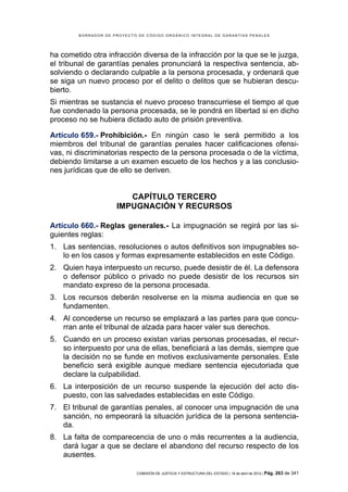 BORRADOR DE PROYECTO DE CÓDIGO ORGÁNICO INTEGRAL DE GARANTÍAS PENALES




ha cometido otra infracción diversa de la infracción por la que se le juzga,
el tribunal de garantías penales pronunciará la respectiva sentencia, ab-
solviendo o declarando culpable a la persona procesada, y ordenará que
se siga un nuevo proceso por el delito o delitos que se hubieran descu-
bierto.
Si mientras se sustancia el nuevo proceso transcurriese el tiempo al que
fue condenado la persona procesada, se le pondrá en libertad si en dicho
proceso no se hubiera dictado auto de prisión preventiva.

Artículo 659.- Prohibición.- En ningún caso le será permitido a los
miembros del tribunal de garantías penales hacer calificaciones ofensi-
vas, ni discriminatorias respecto de la persona procesada o de la víctima,
debiendo limitarse a un examen escueto de los hechos y a las conclusio-
nes jurídicas que de ello se deriven.


                        CAPÍTULO TERCERO
                     IMPUGNACIÓN Y RECURSOS

Artículo 660.- Reglas generales.- La impugnación se regirá por las si-
guientes reglas:
1. Las sentencias, resoluciones o autos definitivos son impugnables so-
   lo en los casos y formas expresamente establecidos en este Código.
2. Quien haya interpuesto un recurso, puede desistir de él. La defensora
   o defensor público o privado no puede desistir de los recursos sin
   mandato expreso de la persona procesada.
3. Los recursos deberán resolverse en la misma audiencia en que se
   fundamenten.
4. Al concederse un recurso se emplazará a las partes para que concu-
   rran ante el tribunal de alzada para hacer valer sus derechos.
5. Cuando en un proceso existan varias personas procesadas, el recur-
   so interpuesto por una de ellas, beneficiará a las demás, siempre que
   la decisión no se funde en motivos exclusivamente personales. Este
   beneficio será exigible aunque mediare sentencia ejecutoriada que
   declare la culpabilidad.
6. La interposición de un recurso suspende la ejecución del acto dis-
   puesto, con las salvedades establecidas en este Código.
7. El tribunal de garantías penales, al conocer una impugnación de una
   sanción, no empeorará la situación jurídica de la persona sentencia-
   da.
8. La falta de comparecencia de uno o más recurrentes a la audiencia,
   dará lugar a que se declare el abandono del recurso respecto de los
   ausentes.

                            COMISIÓN DE JUSTICIA Y ESTRUCTURA DEL ESTADO | 18 de abril de 2012 | Pág.   263 de 341
 