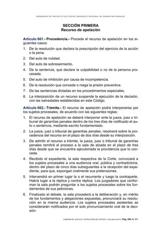 BORRADOR DE PROYECTO DE CÓDIGO ORGÁNICO INTEGRAL DE GARANTÍAS PENALES




                            SECCIÓN PRIMERA
                           Recurso de apelación

Artículo 661.- Procedencia.- Procede el recurso de apelación en los si-
guientes casos:
1. De la resolución que declara la prescripción del ejercicio de la acción
   o la pena.
2. Del auto de nulidad.
3. Del auto de sobreseimiento.
4. De la sentencia, que declare la culpabilidad o no de la persona pro-
   cesada.
5. Del auto de inhibición por causa de incompetencia.
6. De la resolución que concede o niega la prisión preventiva.
7. De las sentencias dictadas en los procedimientos especiales.
8. La interposición de un recurso suspende la ejecución de la decisión,
   con las salvedades establecidas en este Código.

Artículo 662.- Trámite.- El recurso de apelación podrá interponerse por
los sujetos procesales, de acuerdo con las siguientes reglas:
1. El recurso de apelación se deberá interponer ante la jueza, juez o tri-
   bunal de garantías penales dentro de los tres días de notificado el au-
   to o sentencia, mediante escrito fundamentado.
2. La jueza, juez o tribunal de garantías penales, resolverá sobre la pro-
   cedencia del recurso en el plazo de dos días desde su interposición.
3. De admitir el recurso a trámite, la jueza, juez o tribunal de garantías
   penales remitirá el proceso a la sala de alzada en el plazo de tres
   días desde que se encuentra ejecutoriada la providencia que lo con-
   ceda.
4. Recibido el expediente, la sala respectiva de la Corte, convocará a
   los sujetos procesales a una audiencia oral, pública y contradictoria,
   dentro del plazo de cinco días subsiguientes a la recepción del expe-
   diente, para que, expongan oralmente sus pretensiones.
5. Intervendrá en primer lugar la o el recurrente y luego la contraparte.
   Habrá lugar a la réplica y contra réplica. Los juzgadores que confor-
   man la sala podrán preguntar a los sujetos procesales sobre los fun-
   damentos de sus peticiones.
6. Finalizado el debate, la sala procederá a la deliberación y, en mérito
   de los fundamentos y alegaciones expuestas, pronunciará su resolu-
   ción en la misma audiencia. Los sujetos procesales asistentes se
   considerarán notificados por el solo pronunciamiento oral de la deci-
   sión.

                            COMISIÓN DE JUSTICIA Y ESTRUCTURA DEL ESTADO | 18 de abril de 2012 | Pág.   264 de 341
 