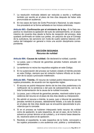 BORRADOR DE PROYECTO DE CÓDIGO ORGÁNICO INTEGRAL DE GARANTÍAS PENALES




7. La resolución motivada deberá ser reducida a escrito y notificada
   también por escrito en el plazo de tres días después de haber sido
   pronunciada en audiencia.
8. En los casos de fuero de Corte Provincial o Nacional, la sala respec-
   tiva procederá en la forma señalada en los incisos anteriores.

Artículo 663.- Confirmación por el ministerio de la ley.- Si la Sala res-
pectiva no resolviera la apelación del auto de sobreseimiento, en el plazo
máximo de noventa días desde la fecha de recepción del proceso, éste
quedará confirmado en todas sus partes, sin perjuicio de que el Consejo
de la Judicatura, les sancione con multa de cuatro salarios básicos unifi-
cados del trabajador en general e inicie una acción disciplinaria corres-
pondiente.


                            SECCIÓN SEGUNDA
                            Recurso de nulidad

Artículo 664.- Causas de nulidad.- Se declarará la nulidad, cuando:
1. La jueza, juez o tribunal de garantías penales hubiere actuado sin
   competencia.
2. La sentencia no reúna los requisitos exigidos en este Código.
3. En la sustanciación del proceso se hubiere violado el trámite previsto
   en este Código, siempre que tal violación hubiere influido en la deci-
   sión de la causa o provocare indefensión.

Artículo 665.- Trámite.- El recurso de nulidad podrá interponerse por los
sujetos procesales, de acuerdo con las siguientes reglas:
1. El recurso se podrá interponer dentro de los tres días posteriores a la
   notificación de la sentencia o del auto de sobreseimiento, con la de-
   bida fundamentación de la causa de la nulidad invocada.
2. La jueza, juez o tribunal de garantías penales, resolverá sobre la pro-
   cedencia del recurso en el plazo de dos días desde su interposición.
3. De admitir el recurso a trámite, la jueza, juez o tribunal de garantías
   penales remitirá el proceso, debidamente foliado, a la sala de alzada
   en el plazo de tres días desde que se encuentra ejecutoriada la pro-
   videncia que lo concede.
4. Si en el proceso se hubieren interpuesto tanto recurso de nulidad
   como de apelación, la sala respectiva, de ser el caso, de la Corte re-
   solverá en primer término el de nulidad y, si el mismo fuese desecha-
   do, resolverá sobre el de apelación.
5. Recibido el expediente, la sala respectiva de la Corte, convocará a
   los sujetos procesales a una audiencia oral, pública y contradictoria,

                            COMISIÓN DE JUSTICIA Y ESTRUCTURA DEL ESTADO | 18 de abril de 2012 | Pág.   265 de 341
 