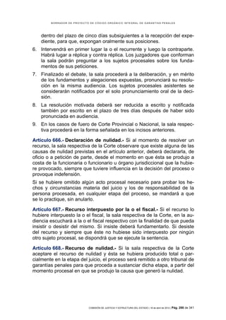 BORRADOR DE PROYECTO DE CÓDIGO ORGÁNICO INTEGRAL DE GARANTÍAS PENALES




    dentro del plazo de cinco días subsiguientes a la recepción del expe-
    diente, para que, expongan oralmente sus posiciones.
6. Intervendrá en primer lugar la o el recurrente y luego la contraparte.
   Habrá lugar a réplica y contra réplica. Los juzgadores que conforman
   la sala podrán preguntar a los sujetos procesales sobre los funda-
   mentos de sus peticiones.
7. Finalizado el debate, la sala procederá a la deliberación, y en mérito
   de los fundamentos y alegaciones expuestas, pronunciará su resolu-
   ción en la misma audiencia. Los sujetos procesales asistentes se
   considerarán notificados por el solo pronunciamiento oral de la deci-
   sión.
8. La resolución motivada deberá ser reducida a escrito y notificada
   también por escrito en el plazo de tres días después de haber sido
   pronunciada en audiencia.
9. En los casos de fuero de Corte Provincial o Nacional, la sala respec-
   tiva procederá en la forma señalada en los incisos anteriores.

Artículo 666.- Declaración de nulidad.- Si al momento de resolver un
recurso, la sala respectiva de la Corte observare que existe alguna de las
causas de nulidad previstas en el artículo anterior, deberá declararla, de
oficio o a petición de parte, desde el momento en que ésta se produjo a
costa de la funcionaria o funcionario u órgano jurisdiccional que la hubie-
re provocado, siempre que tuviere influencia en la decisión del proceso o
provoque indefensión.
Si se hubiere omitido algún acto procesal necesario para probar los he-
chos y circunstancias materia del juicio y los de responsabilidad de la
persona procesada, en cualquier etapa del proceso, se mandará a que
se lo practique, sin anularlo.

Artículo 667.- Recurso interpuesto por la o el fiscal.- Si el recurso lo
hubiere interpuesto la o el fiscal, la sala respectiva de la Corte, en la au-
diencia escuchará a la o el fiscal respectivo con la finalidad de que pueda
insistir o desistir del mismo. Si insiste deberá fundamentarlo. Si desiste
del recurso y siempre que éste no hubiese sido interpuesto por ningún
otro sujeto procesal, se dispondrá que se ejecute la sentencia.

Artículo 668.- Recurso de nulidad.- Si la sala respectiva de la Corte
aceptare el recurso de nulidad y ésta se hubiera producido total o par-
cialmente en la etapa del juicio, el proceso será remitido a otro tribunal de
garantías penales para que proceda a sustanciar dicha etapa, a partir del
momento procesal en que se produjo la causa que generó la nulidad.




                            COMISIÓN DE JUSTICIA Y ESTRUCTURA DEL ESTADO | 18 de abril de 2012 | Pág.   266 de 341
 
