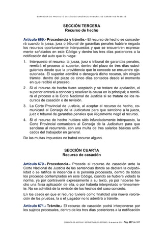 BORRADOR DE PROYECTO DE CÓDIGO ORGÁNICO INTEGRAL DE GARANTÍAS PENALES




                            SECCIÓN TERCERA
                             Recurso de hecho

Artículo 669.- Procedencia y trámite.- El recurso de hecho se concede-
rá cuando la jueza, juez o tribunal de garantías penales hubiere negado
los recursos oportunamente interpuestos y que se encuentren expresa-
mente señalados en este Código y dentro los tres días posteriores a la
notificación del auto que lo niega:
1. Interpuesto el recurso, la jueza, juez o tribunal de garantías penales,
   remitirá el proceso al superior, dentro del plazo de tres días subsi-
   guientes desde que la providencia que lo concede se encuentre eje-
   cutoriada. El superior admitirá o denegará dicho recurso, sin ningún
   trámite, dentro del plazo de cinco días contados desde el momento
   en que recibió el proceso.
2. Si el recurso de hecho fuere aceptado y se tratare de apelación, el
   superior entrará a conocer y resolver la causa en lo principal; o remiti-
   rá el proceso a la Corte Nacional de Justicia si se tratare de los re-
   cursos de casación o de revisión.
3. La Corte Provincial de Justicia, al aceptar el recurso de hecho, co-
   municará al Consejo de la Judicatura para que sancione a la jueza,
   juez o tribunal de garantías penales que ilegalmente negó el recurso.
4. Si el recurso de hecho hubiera sido infundadamente interpuesto, la
   Corte Provincial comunicara al Consejo de la Judicatura para que
   sancione al recurrente, con una multa de tres salarios básicos unifi-
   cados del trabajador en general.
De las multas impuestas no habrá recurso alguno.


                            SECCIÓN CUARTA
                           Recurso de casación

Artículo 670.- Procedencia.- Procede el recurso de casación ante la
Corte Nacional de Justicia de las sentencias donde se declara la culpabi-
lidad o se ratifica la inocencia a la persona procesada, dentro de todos
los procesos contemplados en este Código, cuando se hubiera violado la
norma, ya por contravenir expresamente a su texto, ya por haberse he-
cho una falsa aplicación de ella, o por haberla interpretado erróneamen-
te. No se admitirá de la revisión de los hechos del caso concreto.
En los casos en que el recurso tuviere como finalidad una nueva valora-
ción de las pruebas, la o el juzgador no lo admitirá a trámite.

Artículo 671.- Trámite.- El recurso de casación podrá interponerse por
los sujetos procesales, dentro de los tres días posteriores a la notificación


                            COMISIÓN DE JUSTICIA Y ESTRUCTURA DEL ESTADO | 18 de abril de 2012 | Pág.   267 de 341
 