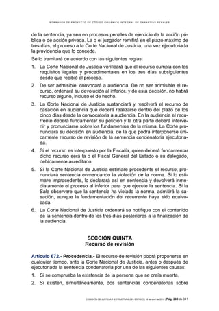 BORRADOR DE PROYECTO DE CÓDIGO ORGÁNICO INTEGRAL DE GARANTÍAS PENALES




de la sentencia, ya sea en procesos penales de ejercicio de la acción pú-
blica o de acción privada. La o el juzgador remitirá en el plazo máximo de
tres días, el proceso a la Corte Nacional de Justicia, una vez ejecutoriada
la providencia que lo concede.
Se lo tramitará de acuerdo con las siguientes reglas:
1. La Corte Nacional de Justicia verificará que el recurso cumpla con los
   requisitos legales y procedimentales en los tres días subsiguientes
   desde que recibió el proceso.
2. De ser admisible, convocará a audiencia. De no ser admisible el re-
   curso, ordenará su devolución al inferior, y de esta decisión, no habrá
   recurso alguno, incluso el de hecho.
3. La Corte Nacional de Justicia sustanciará y resolverá el recurso de
   casación en audiencia que deberá realizarse dentro del plazo de los
   cinco días desde la convocatoria a audiencia. En la audiencia el recu-
   rrente deberá fundamentar su petición y la otra parte deberá interve-
   nir y pronunciarse sobre los fundamentos de la misma. La Corte pro-
   nunciará su decisión en audiencia, de la que podrá interponerse úni-
   camente recurso de revisión de la sentencia condenatoria ejecutoria-
   da.
4. Si el recurso es interpuesto por la Fiscalía, quien deberá fundamentar
   dicho recurso será la o el Fiscal General del Estado o su delegado,
   debidamente acreditado.
5. Si la Corte Nacional de Justicia estimare procedente el recurso, pro-
   nunciará sentencia enmendando la violación de la norma. Si lo esti-
   mare improcedente, lo declarará así en sentencia y devolverá inme-
   diatamente el proceso al inferior para que ejecute la sentencia. Si la
   Sala observare que la sentencia ha violado la norma, admitirá la ca-
   sación, aunque la fundamentación del recurrente haya sido equivo-
   cada.
6. La Corte Nacional de Justicia ordenará se notifique con el contenido
   de la sentencia dentro de los tres días posteriores a la finalización de
   la audiencia.


                             SECCIÓN QUINTA
                            Recurso de revisión

Artículo 672.- Procedencia.- El recurso de revisión podrá proponerse en
cualquier tiempo, ante la Corte Nacional de Justicia, antes o después de
ejecutoriada la sentencia condenatoria por una de las siguientes causas:
1. Si se comprueba la existencia de la persona que se creía muerta.
2. Si existen, simultáneamente, dos sentencias condenatorias sobre


                            COMISIÓN DE JUSTICIA Y ESTRUCTURA DEL ESTADO | 18 de abril de 2012 | Pág.   268 de 341
 