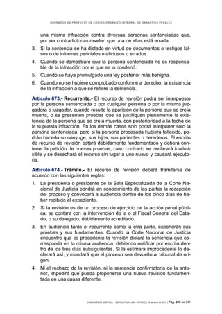 BORRADOR DE PROYECTO DE CÓDIGO ORGÁNICO INTEGRAL DE GARANTÍAS PENALES




   una misma infracción contra diversas personas sentenciadas que,
   por ser contradictorias revelen que una de ellas está errada.
3. Si la sentencia se ha dictado en virtud de documentos o testigos fal-
   sos o de informes periciales maliciosos o errados.
4. Cuando se demostrare que la persona sentenciada no es responsa-
   ble de la infracción por el que se lo condenó.
5. Cuando se haya promulgado una ley posterior más benigna.
6. Cuando no se hubiere comprobado conforme a derecho, la existencia
   de la infracción a que se refiere la sentencia.

Artículo 673.- Recurrente.- El recurso de revisión podrá ser interpuesto
por la persona sentenciada o por cualquier persona o por la misma juz-
gadora o juzgador, cuando resulte la aparición de la persona que se creía
muerta, o se presenten pruebas que se justifiquen plenamente la exis-
tencia de la persona que se creía muerta, con posterioridad a la fecha de
la supuesta infracción. En los demás casos solo podrá interponer solo la
persona sentenciada, pero si la persona procesada hubiera fallecido, po-
drán hacerlo su cónyuge, sus hijos, sus parientes o herederos. El escrito
de recurso de revisión estará debidamente fundamentado y deberá con-
tener la petición de nuevas pruebas, caso contrario se declarará inadmi-
sible y se desechará el recurso sin lugar a uno nuevo y causará ejecuto-
ria.

Artículo 674.- Trámite.- El recurso de revisión deberá tramitarse de
acuerdo con las siguientes reglas:
1. La presidenta o presidente de la Sala Especializada de la Corte Na-
   cional de Justicia pondrá en conocimiento de las partes la recepción
   del proceso y convocará a audiencia dentro de los cinco días de ha-
   ber recibido el expediente.
2. Si la revisión es de un proceso de ejercicio de la acción penal públi-
   ca, se contara con la intervención de la o el Fiscal General del Esta-
   do, o su delegado, debidamente acreditado.
3. En audiencia tanto el recurrente como la otra parte, expondrán sus
   pruebas y sus fundamentos. Cuando la Corte Nacional de Justicia
   encuentre que es procedente la revisión dictará la sentencia que co-
   rresponda en la misma audiencia, debiendo notificar por escrito den-
   tro de los tres días subsiguientes. Si la estimara improcedente lo de-
   clarará así, y mandará que el proceso sea devuelto al tribunal de ori-
   gen.
4. Ni el rechazo de la revisión, ni la sentencia confirmatoria de la ante-
   rior, impedirá que pueda proponerse una nueva revisión fundamen-
   tada en una causa diferente.



                            COMISIÓN DE JUSTICIA Y ESTRUCTURA DEL ESTADO | 18 de abril de 2012 | Pág.   269 de 341
 