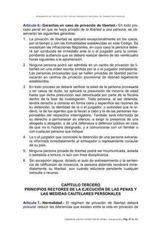 BORRADOR DE PROYECTO DE CÓDIGO ORGÁNICO INTEGRAL DE GARANTÍAS PENALES




Artículo 6.- Garantías en caso de privación de libertad.- En todo pro-
ceso penal en que se haya privado de la libertad a una persona, se ob-
servarán las siguientes garantías:
1. La privación de libertad se aplicará excepcionalmente en los casos,
   por el tiempo y con las formalidades establecidas en este Código. Se
   exceptúan las infracciones flagrantes, en cuyo caso la persona debe-
   rá ser conducida de inmediato ante la o el juzgador para la corres-
   pondiente audiencia que se deberá realizar dentro de las veinticuatro
   horas siguientes a la aprehensión.
2. Ninguna persona podrá ser admitida en un centro de privación de li-
   bertad sin una orden escrita emitida por la o el juzgador competente.
   Las personas procesadas que se hallen privadas de libertad perma-
   necerán en centros de privación provisional de libertad legalmente
   establecidos.
3. En todo proceso se deberá verificar la edad de la persona procesada
   y en casos de duda, se aplicará la presunción de minoría de edad
   hasta que dicha presunción sea desvirtuada por parte de la fiscalía
   dentro de la fase de investigación. Toda persona, al ser detenida,
   tendrá derecho a conocer en forma clara y específica las razones de
   su detención, la identidad de la o el juzgador, o autoridad que la or-
   denó, la de los agentes que la llevan a cabo y la de las personas res-
   ponsables del respectivo interrogatorio. También será informada de
   su derecho a permanecer en silencio, a exigir la presencia de una
   abogada o abogado, o de una defensora o defensor público en caso
   de que no lo hubiere designado, y a comunicarse con un familiar o
   con cualquier persona que indique.
4. La o el juzgador que conociere la detención de una persona extranje-
   ra informará inmediatamente al embajador o representante consular
   de su país.
5. Ninguna persona privada de libertad podrá ser incomunicada, aislada
   o sometida a tortura, ni aún con fines disciplinarios.
6. Sin excepción alguna, dictado el auto de sobreseimiento o la senten-
   cia de ratificación de inocencia, la persona detenida recobrará inme-
   diatamente su libertad, aun cuando estuviere pendiente cualquier
   consulta o recurso.


                 CAPÍTULO TERCERO
PRINCIPIOS RECTORES DE LA EJECUCIÓN DE LAS PENAS Y
        LAS MEDIDAS CAUTELARES PERSONALES

Artículo 7.- Normalidad.- El régimen de privación de libertad deberá
procurar reducir las diferencias que existen entre la vida en privación de


                             COMISIÓN DE JUSTICIA Y ESTRUCTURA DEL ESTADO | 18 de abril de 2012 | Pág.   27 de 341
 