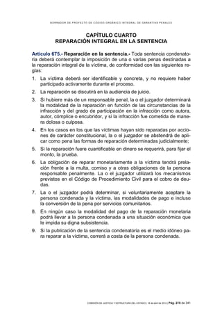 BORRADOR DE PROYECTO DE CÓDIGO ORGÁNICO INTEGRAL DE GARANTÍAS PENALES




                    CAPÍTULO CUARTO
           REPARACIÓN INTEGRAL EN LA SENTENCIA

Artículo 675.- Reparación en la sentencia.- Toda sentencia condenato-
ria deberá contemplar la imposición de una o varias penas destinadas a
la reparación integral de la víctima, de conformidad con las siguientes re-
glas:
1. La víctima deberá ser identificable y concreta, y no requiere haber
   participado activamente durante el proceso.
2. La reparación se discutirá en la audiencia de juicio.
3. Si hubiere más de un responsable penal, la o el juzgador determinará
   la modalidad de la reparación en función de las circunstancias de la
   infracción y del grado de participación en la infracción como autora,
   autor, cómplice o encubridor, y si la infracción fue cometida de mane-
   ra dolosa o culposa.
4. En los casos en los que las víctimas hayan sido reparadas por accio-
   nes de carácter constitucional, la o el juzgador se abstendrá de apli-
   car como pena las formas de reparación determinadas judicialmente;
5. Si la reparación fuere cuantificable en dinero se requerirá, para fijar el
   monto, la prueba.
6. La obligación de reparar monetariamente a la víctima tendrá prela-
   ción frente a la multa, comiso y a otras obligaciones de la persona
   responsable penalmente. La o el juzgador utilizará los mecanismos
   previstos en el Código de Procedimiento Civil para el cobro de deu-
   das.
7. La o el juzgador podrá determinar, si voluntariamente aceptare la
   persona condenada y la víctima, las modalidades de pago e incluso
   la conversión de la pena por servicios comunitarios.
8. En ningún caso la modalidad del pago de la reparación monetaria
   podrá llevar a la persona condenada a una situación económica que
   le impida su digna subsistencia.
9. Si la publicación de la sentencia condenatoria es el medio idóneo pa-
   ra reparar a la víctima, correrá a costa de la persona condenada.




                            COMISIÓN DE JUSTICIA Y ESTRUCTURA DEL ESTADO | 18 de abril de 2012 | Pág.   270 de 341
 