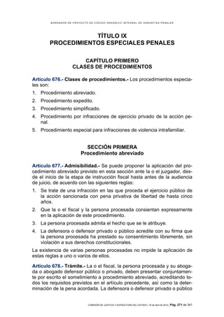 BORRADOR DE PROYECTO DE CÓDIGO ORGÁNICO INTEGRAL DE GARANTÍAS PENALES




                    TÍTULO IX
        PROCEDIMIENTOS ESPECIALES PENALES

                        CAPÍTULO PRIMERO
                    CLASES DE PROCEDIMIENTOS

Artículo 676.- Clases de procedimientos.- Los procedimientos especia-
les son:
1. Procedimiento abreviado.
2. Procedimiento expedito.
3. Procedimiento simplificado.
4. Procedimiento por infracciones de ejercicio privado de la acción pe-
   nal.
5. Procedimiento especial para infracciones de violencia intrafamiliar.


                          SECCIÓN PRIMERA
                        Procedimiento abreviado

Artículo 677.- Admisibilidad.- Se puede proponer la aplicación del pro-
cedimiento abreviado previsto en esta sección ante la o el juzgador, des-
de el inicio de la etapa de instrucción fiscal hasta antes de la audiencia
de juicio, de acuerdo con las siguientes reglas:
1. Se trate de una infracción en las que proceda el ejercicio público de
   la acción sancionada con pena privativa de libertad de hasta cinco
   años.
2. Que la o el fiscal y la persona procesada consientan expresamente
   en la aplicación de este procedimiento.
3. La persona procesada admita el hecho que se le atribuye.
4. La defensora o defensor privado o público acredite con su firma que
   la persona procesada ha prestado su consentimiento libremente, sin
   violación a sus derechos constitucionales.
La existencia de varias personas procesadas no impide la aplicación de
estas reglas a uno o varios de ellos.

Artículo 678.- Trámite.- La o el fiscal, la persona procesada y su aboga-
da o abogado defensor público o privado, deben presentar conjuntamen-
te por escrito el sometimiento a procedimiento abreviado, acreditando to-
dos los requisitos previstos en el artículo precedente, así como la deter-
minación de la pena acordada. La defensora o defensor privado o público


                            COMISIÓN DE JUSTICIA Y ESTRUCTURA DEL ESTADO | 18 de abril de 2012 | Pág.   271 de 341
 