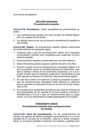 BORRADOR DE PROYECTO DE CÓDIGO ORGÁNICO INTEGRAL DE GARANTÍAS PENALES




rá el recurso de apelación.


                          SECCIÓN SEGUNDA
                         Procedimiento expedito

Artículo 679.- Procedencia.- Serán susceptibles de procedimiento ex-
pedito:
1. Las contravenciones penales con pena privativa de libertad flagran-
   tes o no, excepto las de tránsito.
2. Los demás casos en los que se prevea el procedimiento expedito en
   este Código.

Artículo 680.- Reglas.- El procedimiento expedito deberá sustanciarse
de conformidad con las siguientes reglas:
1. Cualquier jueza o juez de contravenciones, dentro de la respectiva
   circunscripción territorial será competente para sustanciar el proce-
   dimiento expedito.
2. El procedimiento expedito se desarrollará en una sola audiencia.
3. Estas infracciones pueden juzgarse a petición de parte o de oficio.
4. Cuando la jueza o juez de contravenciones competente llegare a te-
   ner conocimiento que se ha cometido este tipo de infracciones, man-
   dará a notificar a través de los funcionarios respectivos a la o el su-
   puesto infractor para el respectivo juzgamiento, advirtiéndole de que
   debe ejercitar su derecho a la defensa y bajo prevenciones legales.
5. En caso de no asistir a la audiencia, la persona procesada, la jueza o
   juez de contravenciones competente podrá disponer su detención
   que no excederá de veinticuatro horas con el único fin de que compa-
   rezca a ella.
6. Si una persona es sorprendida cometiendo esta clase de infracciones
   será aprehendida por los agentes de la fuerza pública y llevada in-
   mediatamente a la juez o juez de contravenciones para su juzga-
   miento, en la que intervendrá la unidad especializada de la Fiscalía.


                     PARÁGRAFO ÚNICO
          Procedimiento expedito para contravenciones
                          de tránsito

Artículo 681.- Inicio del procedimiento.- En las contravenciones de
tránsito, los agentes de tránsito entregarán personalmente a la o el res-
ponsable de la comisión de la infracción, copia de la boleta correspon-
diente, en la cual se señalará la infracción, los nombres y apellidos com-

                            COMISIÓN DE JUSTICIA Y ESTRUCTURA DEL ESTADO | 18 de abril de 2012 | Pág.   273 de 341
 
