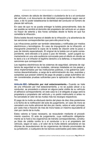 BORRADOR DE PROYECTO DE CÓDIGO ORGÁNICO INTEGRAL DE GARANTÍAS PENALES




pletos, número de cédula de identidad o ciudadanía de la o el conductor
del vehículo, o el documento de identidad correspondiente según sea el
caso, o de no poder establecerse la identidad del conductor el número de
placas del vehículo.
En caso de que no se pueda entregar la boleta personalmente, ésta de
ser posible se remitirá al domicilio del propietario del vehículo en un plazo
no mayor de setenta y dos horas contadas desde la fecha en que fue
cometida la infracción.
Dicha boleta llevará impreso el detalle de la infracción y la advertencia de
las sanciones correspondientes que para ella prevé la ley.
Las infracciones podrán ser también detectadas y notificadas por medios
electrónicos y tecnológicos. En caso de impugnación de la infracción, el
impugnante presentará la copia de la boleta de citación ante la jueza o
juez de tránsito especializado. El original de la boleta con el parte corres-
pondiente, será elevado a la jueza o juez de tránsito , quien juzgará su-
mariamente en una sola audiencia convocada para el efecto en donde se
le dará a la o el infractor el legítimo derecho a la defensa, e impondrá las
sanciones que correspondan.
Los registros electrónicos de los sistemas de seguridad, cámaras de vigi-
lancia de seguridad en las ciudades, cámaras instaladas en los peajes y
otros implementados por las instituciones públicas, o los gobiernos autó-
nomos descentralizados, a cargo de la administración de vías, avenidas y
autopistas que posean sistema de pago de peajes y peaje automático se-
rán consideradas pruebas suficientes para la aplicación de las infraccio-
nes.

Artículo 682.- Infracción por mal estacionamiento.- Cuando se trate
de una infracción por mal estacionamiento, y no se pueda ubicar a su
conductor, se procederá a colocar en alguna parte visible de su vehículo
el adhesivo correspondiente; en este caso la o el obligado al pago será la
propietaria o propietario del vehículo y no podrá matricularlo si antes no
ha cancelado el valor de las multas más los recargos respectivos.
El pago de la multa se efectuará dentro del plazo de diez días posteriores
a la fecha de la notificación del acta de juzgamiento, en caso de mora se
cancelará una multa adicional del dos por ciento, sobre el valor principal,
por cada mes o fracción de mes de mora hasta un máximo equivalente al
cien por ciento de la multa.
Estos valores si fuese necesario, se recaudarán mediante el procedi-
miento coactivo. El acta de juzgamiento, cuya notificación obligatoria-
mente se la hará a los organismos de tránsito correspondientes, constitu-
ye título de crédito contra la o el conductor o la o el propietario del
vehículo, según el caso, y el valor de la multa deberá cancelarse en las
oficinas de recaudaciones de los organismos de tránsito provinciales de
su jurisdicción, o cualquiera de los bancos autorizados para tales cobros.


                            COMISIÓN DE JUSTICIA Y ESTRUCTURA DEL ESTADO | 18 de abril de 2012 | Pág.   274 de 341
 