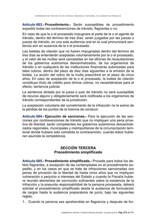 BORRADOR DE PROYECTO DE CÓDIGO ORGÁNICO INTEGRAL DE GARANTÍAS PENALES




Artículo 683.- Procedimiento.- Serán susceptibles de procedimiento
expedito todas las contravenciones de tránsito, flagrantes o no.
En caso de que la o el procesado impugnare el parte de la o el agente de
tránsito, dentro del término de tres días, serán juzgados por las juezas o
jueces de tránsito, en una sola audiencia oral en la cual pronunciará sen-
tencia aún en ausencia de la o el procesado.
Las boletas de citación que no fueren impugnadas dentro del término de
tres días se entenderán aceptadas voluntariamente por la o el procesado,
y el valor de las multas será canceladas en las oficinas de recaudaciones
de los gobiernos autónomos descentralizados, de los organismos de
tránsito o en cualquiera de las instituciones financieras autorizadas para
tales cobros, dentro del plazo de diez días siguientes a la emisión de la
boleta. La acción del cobro de la multa prescribirá en el plazo de cinco
años. En caso de aceptación de la o el procesado, la boleta de citación
constituye título de crédito para dichos cobros, no necesitándose para el
efecto, sentencia judicial.
La sentencia dictada por la jueza o juez de tránsito no será susceptible
de recurso alguno y obligatoriamente será notificada a los organismos de
tránsito correspondientes de la jurisdicción.
La aceptación voluntaria del cometimiento de la infracción no le exime de
la pérdida de los puntos de la licencia de conducir.

Artículo 684.- Ejecución de sanciones.- Para la ejecución de las san-
ciones por contravenciones de tránsito que no impliquen una pena priva-
tiva de libertad, serán competentes los gobiernos autónomos descentrali-
zados regionales, municipales y metropolitanos de la circunscripción terri-
torial donde hubiere sido cometida la contravención, cuando éstos hubie-
ren asumido la competencia.


                          SECCIÓN TERCERA
                       Procedimiento simplificado

Artículo 685.- Procedimiento simplificado.- Procede para todos los de-
litos flagrantes, a excepción de las contempladas en el procedimiento ex-
pedito, y en los casos en que se trate de infracciones sancionadas con
penas de privación de la libertad de hasta cinco años que no impliquen
vulneración o perjuicio a intereses del Estado y cuando la Fiscalía hubie-
re reunido elementos de convicción suficientes sobre la existencia de la
infracción y la presunta responsabilidad de la persona procesada, deberá
solicitar el procedimiento simplificado desde la audiencia de formulación
de cargos hasta la audiencia preparatoria de juicio, bajo las siguientes
reglas:
1. Cuando la persona sea aprehendida en flagrancia y después de for-


                            COMISIÓN DE JUSTICIA Y ESTRUCTURA DEL ESTADO | 18 de abril de 2012 | Pág.   275 de 341
 