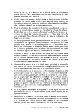 BORRADOR DE PROYECTO DE CÓDIGO ORGÁNICO INTEGRAL DE GARANTÍAS PENALES




    mulados los cargos, la Fiscalía en la misma audiencia, obligatoria-
    mente optará por el procedimiento simplificado, siempre que se cum-
    plan los requisitos mencionados.
2. En los casos que no sean de flagrancia, el fiscal después de la for-
   mulación de cargos podrá acudir a este procedimiento, cuando en
   forma temprana tenga evidencia suficiente sobre la existencia del he-
   cho y de la participación de la persona procesada.
3. Para la aplicación del procedimiento simplificado, bastará como acu-
   sación la formulación de cargos que haya hecho el fiscal. En ella de-
   berá indicar los hechos penalmente relevantes, la fundamentación ju-
   rídica y los actos de investigación practicados hasta ese momento
   que establezcan la existencia del hecho y la presunta participación de
   la persona proceda.
4. La o el juzgador convocará, previa solicitud de la o el fiscal, a audien-
   cia dentro de las siguientes veinticuatro horas, si la persona estuviere
   privada de su libertad. Si la persona procesada, se encontrare en li-
   bertad, se convocara a la audiencia, dentro de las veinticuatro horas
   de la solicitud, para que, dicha audiencia se realice dentro del plazo
   de cinco días siguientes, desde la convocatoria a audiencia.
5. Instalada la audiencia para este procedimiento, la o el juzgador verifi-
   cará la presencia de los sujetos procesales y posteriormente, explica-
   rá a la persona procesada las consecuencias de este procedimiento,
   en el sentido que en una misma audiencia se tramitará y resolverá
   todo lo relativo a la preparación del juicio.
6. Concederá la palabra a la o el fiscal, quien formulará la acusación
   con base a los medios de prueba que posea hasta el momento, los
   mismo que sirvieron de base para la formulación de cargos.
7. Formulada oralmente la acusación, se le concederá la palabra a la
   persona procesada y a su defensa para que manifiesten si tienen ob-
   servaciones a la acusación, en cuanto a la existencia de vicios forma-
   les. Si se plantean, se subsanaran inmediatamente, si fuera posible.
   Si el vicio es insubsanable, la o el juzgador, declarará la nulidad a
   partir del acto procesal que lo invalida. En todo momento la persona
   procesada podrá consultar con su defensora o defensor privado o
   público, y se observarán las reglas aplicables al desarrollo de la au-
   diencia de juicio.
8. La o el juzgador interrogará a las partes si existe algún requisito de
   procedibilidad que no se haya cumplido. Si se plantea alguno, se re-
   solverá sobre ello.
9. Descartada la existencia de vicios de procedimiento y procedibilidad,
   el presidente del tribunal de garantías penales concederá la palabra
   a la Fiscalía y a la defensa de la persona procesada, para que anun-
   cien los medios de prueba que pretendan practicar en el juicio.


                            COMISIÓN DE JUSTICIA Y ESTRUCTURA DEL ESTADO | 18 de abril de 2012 | Pág.   276 de 341
 