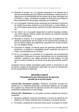 BORRADOR DE PROYECTO DE CÓDIGO ORGÁNICO INTEGRAL DE GARANTÍAS PENALES




10. Ofrecida la prueba, la o el juzgador preguntará a la defensa de la
    persona procesada para que realicen las solicitudes, observaciones u
    objeciones a la admisibilidad de los medios de prueba solicitados por
    la Fiscalía, y luego, concederá la palabra al fiscal para que indique si
    tiene oposiciones a las pruebas ofrecidas por la defensa.
11. La o el juzgador resolverá sobre solicitudes de inadmisión o exclusión
    de medios de prueba conforme a la Constitución y a este Código, si
    no se formularon oposiciones, admitirá la prueba ofrecida por las par-
    tes.
12. Así mismo, la o el juzgador preguntará si existen acuerdos probato-
    rios sobre algunos hechos objeto del debate, de existirlos decidirá
    sobre su admisibilidad.
13. Resuelto lo anterior, la o el juzgador dará paso al juzgamiento me-
    diante la presentación de las partes de las exposiciones iniciales so-
    bre los hechos objeto de juzgamiento, siguiendo con la fase probato-
    ria y los alegatos finales.
14. Concluido el debate, el tribunal penal de garantías penales dictará
    sentencia y si declara la culpabilidad penal, impondrá una pena no
    mayor a la solicitada por la o el fiscal.
15. Si la o el juzgador no consiente en la aplicación del procedimiento
    simplificado, continuará la causa tramitándose con el procedimiento
    ordinario, conforme a las reglas previstas en este Código. En este
    caso no estará limitado la o el fiscal por la pena previamente solicita-
    da.
Cualquiera de los sujetos procesales podrá apelar la resolución en que
se admita o niegue el procedimiento abreviado, así como lo resuelto den-
tro del procedimiento simplificado.


                       SECCIÓN CUARTA
           Procedimiento por infracciones de ejercicio
                   privado de la acción penal

Artículo 686.- Acusación privada.- Mediante acusación privada pro-
puesta por sí o mediante apoderada o apoderado especial, la o el juzga-
dor juzgarán las infracciones de ejercicio privado de la acción penal ex-
presamente establecidos en este Código.

Artículo 687.- Requisitos.- La acusación privada constará por escrito y
contendrá:
1. Nombres, apellidos, dirección domiciliaria y número de cédula de ciu-
   dadanía si la hubiere obtenido de la acusadora o acusador privado.
2. El nombre y apellido de la persona contra quien se propone la acusa-

                            COMISIÓN DE JUSTICIA Y ESTRUCTURA DEL ESTADO | 18 de abril de 2012 | Pág.   277 de 341
 
