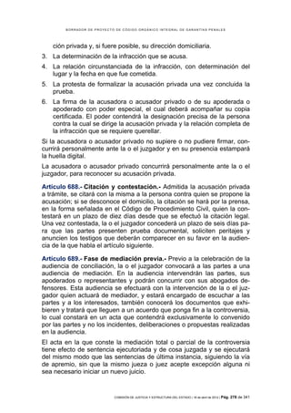BORRADOR DE PROYECTO DE CÓDIGO ORGÁNICO INTEGRAL DE GARANTÍAS PENALES




    ción privada y, si fuere posible, su dirección domiciliaria.
3. La determinación de la infracción que se acusa.
4. La relación circunstanciada de la infracción, con determinación del
   lugar y la fecha en que fue cometida.
5. La protesta de formalizar la acusación privada una vez concluida la
   prueba.
6. La firma de la acusadora o acusador privado o de su apoderada o
   apoderado con poder especial, el cual deberá acompañar su copia
   certificada. El poder contendrá la designación precisa de la persona
   contra la cual se dirige la acusación privada y la relación completa de
   la infracción que se requiere querellar.
Si la acusadora o acusador privado no supiere o no pudiere firmar, con-
currirá personalmente ante la o el juzgador y en su presencia estampará
la huella digital.
La acusadora o acusador privado concurrirá personalmente ante la o el
juzgador, para reconocer su acusación privada.

Artículo 688.- Citación y contestación.- Admitida la acusación privada
a trámite, se citará con la misma a la persona contra quien se propone la
acusación; si se desconoce el domicilio, la citación se hará por la prensa,
en la forma señalada en el Código de Procedimiento Civil, quien la con-
testará en un plazo de diez días desde que se efectuó la citación legal.
Una vez contestada, la o el juzgador concederá un plazo de seis días pa-
ra que las partes presenten prueba documental, soliciten peritajes y
anuncien los testigos que deberán comparecer en su favor en la audien-
cia de la que habla el artículo siguiente.

Artículo 689.- Fase de mediación previa.- Previo a la celebración de la
audiencia de conciliación, la o el juzgador convocará a las partes a una
audiencia de mediación. En la audiencia intervendrán las partes, sus
apoderados o representantes y podrán concurrir con sus abogados de-
fensores. Esta audiencia se efectuará con la intervención de la o el juz-
gador quien actuará de mediador, y estará encargado de escuchar a las
partes y a los interesados, también conocerá los documentos que exhi-
bieren y tratará que lleguen a un acuerdo que ponga fin a la controversia,
lo cual constará en un acta que contendrá exclusivamente lo convenido
por las partes y no los incidentes, deliberaciones o propuestas realizadas
en la audiencia.
El acta en la que conste la mediación total o parcial de la controversia
tiene efecto de sentencia ejecutoriada y de cosa juzgada y se ejecutará
del mismo modo que las sentencias de última instancia, siguiendo la vía
de apremio, sin que la mismo jueza o juez acepte excepción alguna ni
sea necesario iniciar un nuevo juicio.


                            COMISIÓN DE JUSTICIA Y ESTRUCTURA DEL ESTADO | 18 de abril de 2012 | Pág.   278 de 341
 