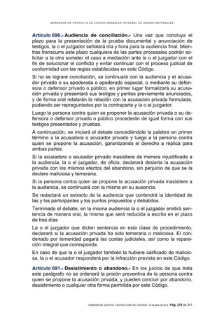 BORRADOR DE PROYECTO DE CÓDIGO ORGÁNICO INTEGRAL DE GARANTÍAS PENALES




Artículo 690.- Audiencia de conciliación.- Una vez que concluya el
plazo para la presentación de la prueba documental y anunciación de
testigos, la o el juzgador señalará día y hora para la audiencia final. Mien-
tras transcurre este plazo cualquiera de las partes procesales podrán so-
licitar a la otra someter el caso a mediación ante la o el juzgador con el
fin de solucionar el conflicto y evitar continuar con el proceso judicial de
conformidad con las reglas establecidas en este Código.
Si no se lograre conciliación, se continuará con la audiencia y el acusa-
dor privado o su apoderada o apoderado especial, o mediante su defen-
sora o defensor privado o público, en primer lugar formalizará su acusa-
ción privada y presentará sus testigos y peritos previamente anunciados,
y de forma oral relatarán la relación con la acusación privada formulada,
pudiendo ser repreguntados por la contraparte y la o el juzgador.
Luego la persona contra quien se proponer la acusación privada o su de-
fensora o defensor privado o público procederán de igual forma con sus
testigos presentados y pruebas.
A continuación, se iniciará el debate concediéndole la palabra en primer
término a la acusadora o acusador privado y luego a la persona contra
quien se propone la acusación, garantizando el derecho a réplica para
ambas partes.
Si la acusadora o acusador privado inasistiere de manera injustificada a
la audiencia, la o el juzgador, de oficio, declarará desierta la acusación
privada con los mismos efectos del abandono, sin perjuicio de que se la
declare maliciosa y temeraria.
Si la persona contra quien se propone la acusación privada inasistiere a
la audiencia, se continuará con la misma en su ausencia.
Se redactará un extracto de la audiencia que contendrá la identidad de
las y los participantes y los puntos propuestos y debatidos.
Terminado el debate, en la misma audiencia la o el juzgador emitirá sen-
tencia de manera oral, la misma que será reducida a escrito en el plazo
de tres días
La o el juzgador que dicten sentencia en esta clase de procedimiento,
declarará si la acusación privada ha sido temeraria o maliciosa. El con-
denado por temeridad pagará las costas judiciales, así como la repara-
ción integral que corresponda.
En caso de que la o el juzgador también la hubiere calificado de malicio-
sa, la o el acusador responderá por la infracción prevista en este Código.

Artículo 691.- Desistimiento o abandono.- En los juicios de que trata
este parágrafo no se ordenará la prisión preventiva de la persona contra
quien se propone la acusación privada; y pueden concluir por abandono,
desistimiento o cualquier otra forma permitida por este Código.


                            COMISIÓN DE JUSTICIA Y ESTRUCTURA DEL ESTADO | 18 de abril de 2012 | Pág.   279 de 341
 
