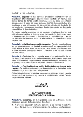 BORRADOR DE PROYECTO DE CÓDIGO ORGÁNICO INTEGRAL DE GARANTÍAS PENALES




libertad y la vida en libertad.

Artículo 8.- Separación.- Las personas privadas de libertad deberán ser
alojadas en diferentes lugares de privación de libertad o en distintas sec-
ciones dentro de dichos establecimientos, según su sexo u orientación
sexual, edad, la razón de su privación de libertad, la necesidad de pro-
tección de la vida e integridad de las personas privadas de libertad o del
personal o las necesidades especiales de atención, según las disposicio-
nes del Libro III de este Código.
En ningún caso la separación de las personas privadas de libertad será
utilizada para justificar la discriminación, la imposición de torturas, tratos
o penas crueles, inhumanas o degradantes, o condiciones de privación
de libertad más rigurosas o menos adecuadas a un determinado grupo
de personas.

Artículo 9.- Individualización del tratamiento.- Para la rehabilitación de
las personas privadas de libertad se determinará un tratamiento indivi-
dualizado de acuerdo a sus necesidades, capacidades y habilidades, con
el fin de estimular su voluntad de vivir conforme a la ley, trabajar y respe-
tar a los demás.

Artículo 10.- Participación y voluntariedad.- La participación de las
personas privadas de libertad en las actividades y programas implemen-
tados en los centros de privación de libertad será integral, individual, par-
ticipativa y dentro del marco de respeto a los derechos humanos.

Artículo 11.- Prohibición de privación de libertad en centros no auto-
rizados.- Se prohíbe cualquier forma de privación de la libertad en insta-
laciones o lugares no autorizados legalmente.
El Comité del sistema nacional de ejecución de penas y medidas cautela-
res será el único que autorice y controle el funcionamiento de los Centros
de privación de libertad.


                                   TÍTULO III
                                  DERECHOS

                         CAPÍTULO PRIMERO
                       DERECHOS DE LA VÍCTIMA

Artículo 12.- Derechos.- En todo proceso penal las víctimas de las in-
fracciones gozarán de los siguientes derechos:
1. A proponer acusación particular conforme a las normas de este Có-
   digo. De igual modo, tendrán derecho a no participar en el proceso y

                              COMISIÓN DE JUSTICIA Y ESTRUCTURA DEL ESTADO | 18 de abril de 2012 | Pág.   28 de 341
 