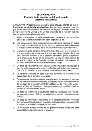 BORRADOR DE PROYECTO DE CÓDIGO ORGÁNICO INTEGRAL DE GARANTÍAS PENALES




                       SECCIÓN QUINTA
            Procedimiento especial de infracciones de
                     violencia intrafamiliar

Artículo 692.- Procedimiento especial para el juzgamiento de las in-
fracciones de violencia intrafamiliar.- Los procesos penales para juz-
gar infracciones de violencia intrafamiliar, se regirán, además de las dis-
posiciones de este Código y del Código Orgánico de la Función Judicial,
por las siguientes reglas especiales:
1. Serán susceptibles de este procedimiento especial todas las infrac-
   ciones de violencia intrafamiliar, sean flagrantes o no.
2. Los competentes para sustanciar el procedimiento especial en casos
   de violencia intrafamiliar serán las juezas o jueces de violencia contra
   la mujer y la familia dentro de la respectiva circunscripción territorial.
3. El procedimiento especial concentra todas las fases del proceso en
   una sola audiencia, la que por una sola vez, sea a petición de la víc-
   tima, persona ofendida o de la persona procesada podrá suspender-
   se o postergarse hasta el día siguiente. La falta de formulación de
   cargos por parte de la Fiscalía conlleva el archivo del proceso de
   acuerdo a las normas establecidas en este Código.
4. En caso de no asistir la persona procesada a la audiencia, la jueza o
   juez de violencia contra la mujer y la familia podrá disponer su deten-
   ción con el único fin de que comparezca exclusivamente a ella.
5. La sentencia dictada en esta audiencia declarará la inocencia o la
   culpabilidad de la persona procesada.
6. Cuando en la sustanciación del procedimiento se requiera la asisten-
   cia de personal calificado durante el proceso y para la determinación
   de medidas de protección, el Sistema Nacional de Protección y Asis-
   tencia a Víctimas, Testigos y otros participantes procesales, podrá in-
   tervenir a solicitud de la Fiscalía.
7. En este procedimiento intervendrán fiscales especializados y defen-
   soras o defensores públicos especializados, de ser necesaria su ac-
   tuación.
8. En caso de infracciones flagrantes o no, obligatoriamente se contará
   con peritos médico legales y sicólogos especializados y debidamente
   acreditados ante el Consejo de la Judicatura.
9. La resolución dictada dentro de los procedimientos especiales será
   susceptible de apelación ante el superior.




                            COMISIÓN DE JUSTICIA Y ESTRUCTURA DEL ESTADO | 18 de abril de 2012 | Pág.   280 de 341
 