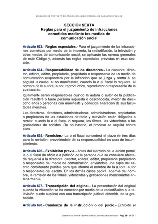 BORRADOR DE PROYECTO DE CÓDIGO ORGÁNICO INTEGRAL DE GARANTÍAS PENALES




                         SECCIÓN SEXTA
             Reglas para el juzgamiento de infracciones
                cometidas mediante los medios de
                       comunicación social

Artículo 693.- Reglas especiales.- Para el juzgamiento de las infraccio-
nes cometidas por medio de la imprenta, la radiodifusión, la televisión y
otros medios de comunicación social, se aplicarán las normas generales
de este Código y, además las reglas especiales previstas en esta sec-
ción.

Artículo 694.- Responsabilidad de los directores.- La directora, direc-
tor, editora, editor, propietaria, propietario o responsable de un medio de
comunicación responderá por la infracción que se juzga y contra él se
seguirá la causa, si no manifestare, cuando la o el fiscal lo requiera, el
nombre de la autora, autor, reproductora, reproductor o responsable de la
publicación.
Igualmente serán responsables cuando la autora o autor de la publica-
ción resultaré o fuere persona supuesta o desconocida, menor de dieci-
ocho años o personas con manifiesta y conocida alteración de sus facul-
tades mentales.
Las directoras, directores, administradoras, administradores, propietarias
o propietarios de las estaciones de radio y televisión están obligados a
remitir, cuando la o el fiscal lo requiera, los filmes, las videocintas o las
grabaciones de sonidos. De no hacerlo, el proceso se seguirá contra
ellos.

Artículo 695.- Remisión.- La o el fiscal concederá el plazo de tres días
para la remisión, previniéndole de su responsabilidad en caso de incum-
plimiento.

Artículo 696.- Exhibición previa.- Antes del ejercicio de la acción penal,
la o el fiscal de oficio o a petición de la persona que se considere afecta-
da requerirá a la directora, director, editora, editor, propietaria, propietario
o responsable del medio de comunicación, enviándole una copia del es-
crito considerado punible para que informe el nombre de la autora, autor
o responsable del escrito. En los demás casos pedirá, además del nom-
bre, la remisión de los filmes, videocintas y grabaciones mencionadas an-
teriormente.

Artículo 697.- Transcripción del original.- La presentación del original
cuando la infracción se ha cometido por medio de la radiodifusión o la te-
levisión puede suplirse con una transcripción judicial obtenida, de la gra-
bación.

Artículo 698.- Comienzo de la instrucción o del juicio.- Exhibido el

                             COMISIÓN DE JUSTICIA Y ESTRUCTURA DEL ESTADO | 18 de abril de 2012 | Pág.   281 de 341
 