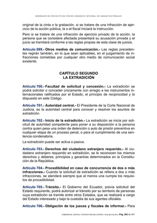 BORRADOR DE PROYECTO DE CÓDIGO ORGÁNICO INTEGRAL DE GARANTÍAS PENALES




original de la cinta o la grabación, si se tratare de una infracción de ejer-
cicio de la acción pública, la o el fiscal iniciará la instrucción.
Pero si se tratare de una infracción de ejercicio privado de la acción, la
persona que se considere afectada presentará su acusación privada y el
juicio se tramitará conforme a las reglas propias de esta clase de juicios.

Artículo 699.- Otros medios de comunicación.- Las reglas preceden-
tes regirán también, en lo que sean aplicables, en el juzgamiento de in-
fracciones cometidas por cualquier otro medio de comunicación social
existente.


                           CAPÍTULO SEGUNDO
                            LA EXTRADICIÓN

Artículo 700.- Facultad de solicitud y concesión.- La extradición se
podrá solicitar o conceder únicamente con arreglo a los instrumentos in-
ternacionales ratificados por el Estado, el principio de reciprocidad y lo
dispuesto en este Código.

Artículo 701.- Autoridad central.- El Presidente de la Corte Nacional de
Justicia, es la autoridad central para conocer y resolver los asuntos de
extradición.

Artículo 702.- Inicio de la extradición.- La extradición se inicia por soli-
citud de autoridad competente para poner a su disposición a la persona
contra quien pesa una orden de detención o auto de prisión preventiva en
cualquier etapa de un proceso penal, o para el cumplimiento de una sen-
tencia condenatoria.
La extradición puede ser activa o pasiva.

Artículo 703.- Derechos del ciudadano extranjero requerido.- Al ciu-
dadano extranjero requerido en extradición, se le reconocen los mismos
derechos y deberes, principios y garantías determinados en la Constitu-
ción de la República.

Artículo 704.- Procedibilidad en caso de concurrencia de dos o más
infracciones.- Cuando la solicitud de extradición se refiera a dos o más
infracciones, se atenderá siempre que al menos una cumpla los requisi-
tos de procedibilidad.

Artículo 705.- Tránsito.- El Gobierno del Ecuador, previa solicitud del
Estado requirente, podrá autorizar el tránsito por su territorio de personas
cuya extradición se tramite entre otros Estados, que se realizará a cargo
del Estado interesado y bajo la custodia de sus agentes oficiales.

Artículo 706.- Obligación de los jueces y fiscales de informar.- Para

                            COMISIÓN DE JUSTICIA Y ESTRUCTURA DEL ESTADO | 18 de abril de 2012 | Pág.   282 de 341
 