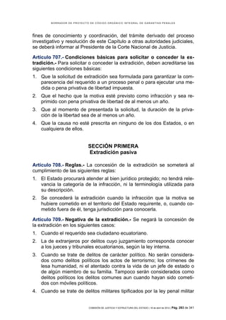 BORRADOR DE PROYECTO DE CÓDIGO ORGÁNICO INTEGRAL DE GARANTÍAS PENALES




fines de conocimiento y coordinación, del trámite derivado del proceso
investigativo y resolución de este Capítulo a otras autoridades judiciales,
se deberá informar al Presidente de la Corte Nacional de Justicia.

Artículo 707.- Condiciones básicas para solicitar o conceder la ex-
tradición.- Para solicitar o conceder la extradición, deben acreditarse las
siguientes condiciones básicas:
1. Que la solicitud de extradición sea formulada para garantizar la com-
   parecencia del requerido a un proceso penal o para ejecutar una me-
   dida o pena privativa de libertad impuesta.
2. Que el hecho que la motiva esté previsto como infracción y sea re-
   primido con pena privativa de libertad de al menos un año.
3. Que al momento de presentada la solicitud, la duración de la priva-
   ción de la libertad sea de al menos un año.
4. Que la causa no esté prescrita en ninguno de los dos Estados, o en
   cualquiera de ellos.


                            SECCIÓN PRIMERA
                            Extradición pasiva

Artículo 708.- Reglas.- La concesión de la extradición se someterá al
cumplimiento de las siguientes reglas:
1. El Estado procurará atender al bien jurídico protegido; no tendrá rele-
   vancia la categoría de la infracción, ni la terminología utilizada para
   su descripción.
2. Se concederá la extradición cuando la infracción que la motiva se
   hubiere cometido en el territorio del Estado requirente, o, cuando co-
   metido fuera de él, tenga jurisdicción para conocerla.

Artículo 709.- Negativa de la extradición.- Se negará la concesión de
la extradición en los siguientes casos:
1. Cuando el requerido sea ciudadano ecuatoriano.
2. La de extranjeros por delitos cuyo juzgamiento corresponda conocer
   a los jueces y tribunales ecuatorianos, según la ley interna.
3. Cuando se trate de delitos de carácter político. No serán considera-
   dos como delitos políticos los actos de terrorismo; los crímenes de
   lesa humanidad, ni el atentado contra la vida de un jefe de estado o
   de algún miembro de su familia. Tampoco serán considerados como
   delitos políticos los delitos comunes aun cuando hayan sido cometi-
   dos con móviles políticos.
4. Cuando se trate de delitos militares tipificados por la ley penal militar


                            COMISIÓN DE JUSTICIA Y ESTRUCTURA DEL ESTADO | 18 de abril de 2012 | Pág.   283 de 341
 