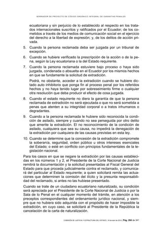 BORRADOR DE PROYECTO DE CÓDIGO ORGÁNICO INTEGRAL DE GARANTÍAS PENALES




    ecuatoriana y sin perjuicio de lo establecido al respecto en los trata-
    dos internacionales suscritos y ratificados por el Ecuador; de los co-
    metidos a través de los medios de comunicación social en el ejercicio
    del derecho a la libertad de expresión; y, de los delitos de acción pri-
    vada.
5. Cuando la persona reclamada deba ser juzgada por un tribunal de
   excepción.
6. Cuando se hubiere verificado la prescripción de la acción o de la pe-
   na, según la Ley ecuatoriana o la del Estado requirente.
7. Cuando la persona reclamada estuviere bajo proceso o haya sido
   juzgada, condenada o absuelta en el Ecuador por los mismos hechos
   en que se fundamente la solicitud de extradición.
    Podrá, no obstante, acceder a la extradición cuando se hubiere dic-
    tado auto inhibitorio que ponga fin al proceso penal por los referidos
    hechos y no haya tenido lugar por sobreseimiento firme o cualquier
    otra resolución que deba producir el efecto de cosa juzgada.
8. Cuando el estado requirente no diera la garantía de que la persona
   reclamada de extradición no será ejecutada o que no será sometida a
   penas que atenten a su integridad corporal o a tratos inhumanos o
   degradantes.
9. Cuando a la persona reclamada le hubiere sido reconocida la condi-
   ción de asilado, siempre y cuando no sea perseguida por otro delito
   que amerite la extradición. El no reconocimiento de la condición de
   asilado, cualquiera que sea su causa, no impedirá la denegación de
   la extradición por cualquiera de las causas previstas en esta ley.
10. Cuando se determine que la concesión de la extradición compromete
    la soberanía, seguridad, orden público u otros intereses esenciales
    del Estado; o esté en conflicto con principios fundamentales de la le-
    gislación nacional.
Para los casos en que se negare la extradición por las causas estableci-
das en los números 1 y 2, el Presidente de la Corte Nacional de Justicia
remitirá la documentación y la solicitud presentadas al Fiscal General del
Estado para que proceda judicialmente contra el reclamado, y comunica-
rá del particular al Estado requirente; a quien solicitará remita las actua-
ciones que determinen la comisión del ilícito y la presunta responsabili-
dad del reclamado, si antes no las hubiese presentado.
Cuando se trate de un ciudadano ecuatoriano naturalizado, su condición
será apreciada por el Presidente de la Corte Nacional de Justicia o por la
Sala de lo Penal en el cualquier momento del trámite, en atención a los
preceptos correspondientes del ordenamiento jurídico nacional, y siem-
pre que no hubiera sido adquirida con el propósito de hacer imposible la
extradición, en cuyo caso, se solicitará al Presidente de la República la
cancelación de la carta de naturalización.

                            COMISIÓN DE JUSTICIA Y ESTRUCTURA DEL ESTADO | 18 de abril de 2012 | Pág.   284 de 341
 