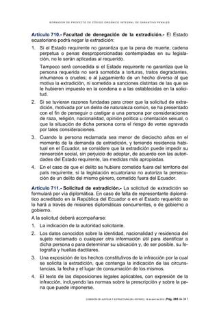 BORRADOR DE PROYECTO DE CÓDIGO ORGÁNICO INTEGRAL DE GARANTÍAS PENALES




Artículo 710.- Facultad de denegación de la extradición.- El Estado
ecuatoriano podrá negar la extradición:
1. Si el Estado requirente no garantiza que la pena de muerte, cadena
   perpetua o penas desproporcionadas contempladas en su legisla-
   ción, no le serán aplicadas al requerido.
    Tampoco será concedida si el Estado requirente no garantiza que la
    persona requerida no será sometida a torturas, tratos degradantes,
    inhumanos o crueles; o al juzgamiento de un hecho diverso al que
    motiva la extradición, ni sometido a sanciones distintas de las que se
    le hubieren impuesto en la condena o a las establecidas en la solici-
    tud.
2. Si se tuvieran razones fundadas para creer que la solicitud de extra-
   dición, motivada por un delito de naturaleza común, se ha presentado
   con el fin de perseguir o castigar a una persona por consideraciones
   de raza, religión, nacionalidad, opinión política u orientación sexual, o
   que la situación de dicha persona corra el riesgo de verse agravada
   por tales consideraciones.
3. Cuando la persona reclamada sea menor de dieciocho años en el
   momento de la demanda de extradición, y teniendo residencia habi-
   tual en el Ecuador, se considere que la extradición puede impedir su
   reinserción social, sin perjuicio de adoptar, de acuerdo con las autori-
   dades del Estado requirente, las medidas más apropiadas.
4. En el caso de que el delito se hubiere cometido fuera del territorio del
   país requirente, si la legislación ecuatoriana no autoriza la persecu-
   ción de un delito del mismo género, cometido fuera del Ecuador.

Artículo 711.- Solicitud de extradición.- La solicitud de extradición se
formulará por vía diplomática. En caso de falta de representante diplomá-
tico acreditado en la República del Ecuador o en el Estado requerido se
lo hará a través de misiones diplomáticas concurrentes, o de gobierno a
gobierno.
A la solicitud deberá acompañarse:
1. La indicación de la autoridad solicitante.
2. Los datos conocidos sobre la identidad, nacionalidad y residencia del
   sujeto reclamado o cualquier otra información útil para identificar a
   dicha persona o para determinar su ubicación y, de ser posible, su fo-
   tografía y huellas dactilares.
3. Una exposición de los hechos constitutivos de la infracción por la cual
   se solicita la extradición, que contenga la indicación de las circuns-
   tancias, la fecha y el lugar de consumación de los mismos.
4. El texto de las disposiciones legales aplicables, con expresión de la
   infracción, incluyendo las normas sobre la prescripción y sobre la pe-
   na que puede imponerse.

                            COMISIÓN DE JUSTICIA Y ESTRUCTURA DEL ESTADO | 18 de abril de 2012 | Pág.   285 de 341
 