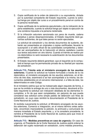 BORRADOR DE PROYECTO DE CÓDIGO ORGÁNICO INTEGRAL DE GARANTÍAS PENALES




5. Copia certificada de la orden de detención o su equivalente, dictada
   por la autoridad competente del Estado requirente, cuando la solici-
   tud tenga por objeto dar curso a un procedimiento penal en contra de
   la persona reclamada.
6. Copia certificada de la sentencia ejecutoriada y de la indicación de la
   pena establecida, cuando la solicitud tenga por objeto la ejecución de
   una condena impuesta a la persona reclamada.
7. Si la infracción estuviere sancionada con pena de muerte, cadena
   perpetua o penas desproporcionadas, el Estado requirente dará ga-
   rantías suficientes, de que tales penas no serán ejecutadas.
   La solicitud de extradición y los demás documentos de sustento, de-
   berán ser presentados en originales o copias certificadas; llevarán la
   suscripción o el sello oficial de las autoridades competentes y debe-
   rán ser acompañados de la traducción al idioma castellano cuando
   sus textos estuvieren en otro idioma. Cuando el trámite se realice por
   vía diplomática no será necesaria la autenticación de los documentos
   presentados.
8. El Estado requirente deberá garantizar, que al requerido se le compu-
   tará el tiempo que ha permanecido privado de su libertad por razones
   de extradición.

Artículo 712.- Trámite ante el ministerio encargado de los asuntos
exteriores.- Cuando la solicitud se hubiere formulado a través de la vía
diplomática, el ministerio encargado de los asuntos exteriores, en el tér-
mino de tres días, examinará si se han acompañado a la misma, los do-
cumentos establecidos en el convenio internacional, o a falta de éste, los
determinados en este Código.
Si el ministerio estima que se ha inobservado algún requisito de forma, o
que se ha omitido la entrega de uno o más documentos, devolverá al Es-
tado requirente la solicitud con indicación detallada de los elementos in-
cumplidos, a fin de que sean completados; sin perjuicio de que pueda
considerar esa solicitud como simple pedido de detención con fines de
extradición, en cuyo caso remitirá la documentación al Presidente de la
Corte Nacional de Justicia.
Si recibida nuevamente la solicitud, el Ministerio encargado de los asun-
tos exteriores, Comercio e Integración, en el mismo término antes seña-
lado, encontrare improcedente la petición, la archivará y comunicará de
manera inmediata al Estado requirente; y, sí la considera procedente, la
remitirá al Presidente de la Corte Nacional de Justicia para que inicie el
trámite correspondiente.

Artículo 713.- Medidas preventivas en caso de urgencia.- En caso de
urgencia, el Presidente de la Corte Nacional de Justicia podrá ordenar la
detención del sujeto reclamado en extradición, como medida preventiva,


                            COMISIÓN DE JUSTICIA Y ESTRUCTURA DEL ESTADO | 18 de abril de 2012 | Pág.   286 de 341
 