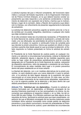 BORRADOR DE PROYECTO DE CÓDIGO ORGÁNICO INTEGRAL DE GARANTÍAS PENALES




a solicitud expresa del juez o tribunal competente, del funcionario diplo-
mático o consular del Estado requirente o de la Organización Internacio-
nal de Policía Criminal (Interpol), en la que deberá hacerse constar ex-
presamente que ésta responde a una sentencia condenatoria o manda-
miento de detención con expresión de la fecha y hechos que lo motiven,
tiempo y lugar de la comisión, datos y filiación de la persona cuya deten-
ción le interesa, con ofrecimiento de presentar seguidamente la demanda
de extradición.
La solicitud de detención preventiva urgente se tendrá como tal, si ha si-
do remitida por vía postal, telegráfica, electrónica o cualquier otro medio
que deje constancia escrita.
Si en ella constaren todas las circunstancias necesarias, el Presidente de
la Corte Nacional de Justicia ordenará la localización y arresto del recla-
mado; una vez efectuada, las autoridades de policía lo pondrán a su dis-
posición, en el plazo no superior a veinticuatro horas de cumplida para
que decrete la prisión preventiva, misma que quedará sin efecto si trans-
curridos cuarenta días desde aquel en que se produjo la detención, el Es-
tado requirente no hubiere presentado en forma la solicitud de extradi-
ción.
El Presidente de la Corte Nacional de Justicia podrá, en cualquier mo-
mento y en atención a circunstancias humanitarias, ordenar la libertad del
detenido, adoptando alguna o algunas de las medidas siguientes para
evitar su fuga: orden de presentarse periódicamente ante la autoridad
designada por el Presidente de la Corte Nacional de Justicia, colocación
de dispositivo electrónico, retiro de pasaporte o prestación de una fianza.
El incumplimiento de estas medidas dará lugar a la prisión preventiva
dentro del plazo establecido en el inciso anterior.
La libertad del detenido, con o sin medidas alternativas de la prisión pre-
ventiva, no será obstáculo para una nueva detención ni para la extradi-
ción, si la solicitud de ésta llegará después de la expiración del plazo
mencionado en el inciso tercero de este artículo. En todo caso, se infor-
mará al Estado reclamante de las resoluciones adoptadas, especialmen-
te y con la urgencia posible, de la detención y del plazo dentro del cual
deberá presentarse la demanda de extradición.

Artículo 714.- Solicitud por vía diplomática.- Cuando la solicitud se
hubiera formulado por vía diplomática, el Ministerio encargado de los
asuntos Exteriores examinará si se han acompañado a la misma, los do-
cumentos que establezca el respectivo tratado o, en su falta, los del ar-
tículo 680 de este Código. Si el Ministro estimare que falta alguno de los
requisitos de forma, devolverá la solicitud para que sean presentados, sin
perjuicio de que el Ministerio encargado de los asuntos exteriores pueda
considerar dicha solicitud incompleta como simple pedido de detención
preventiva a cuyo efecto comunicará y enviará los antecedentes al Presi-
dente de la Corte Nacional de Justicia, quien atendidas las circunstancias

                            COMISIÓN DE JUSTICIA Y ESTRUCTURA DEL ESTADO | 18 de abril de 2012 | Pág.   287 de 341
 
